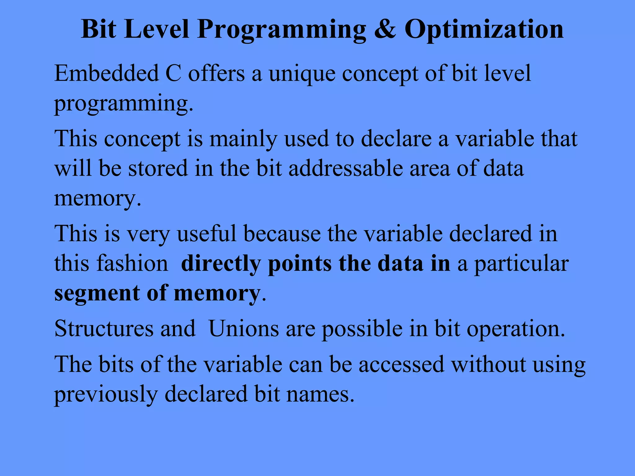 Bit Level Programming & Optimization
Embedded C offers a unique concept of bit level
programming.
This concept is mainly used to declare a variable that
will be stored in the bit addressable area of data
memory.
This is very useful because the variable declared in
this fashion directly points the data in a particular
segment of memory.
Structures and Unions are possible in bit operation.
The bits of the variable can be accessed without using
previously declared bit names.
 