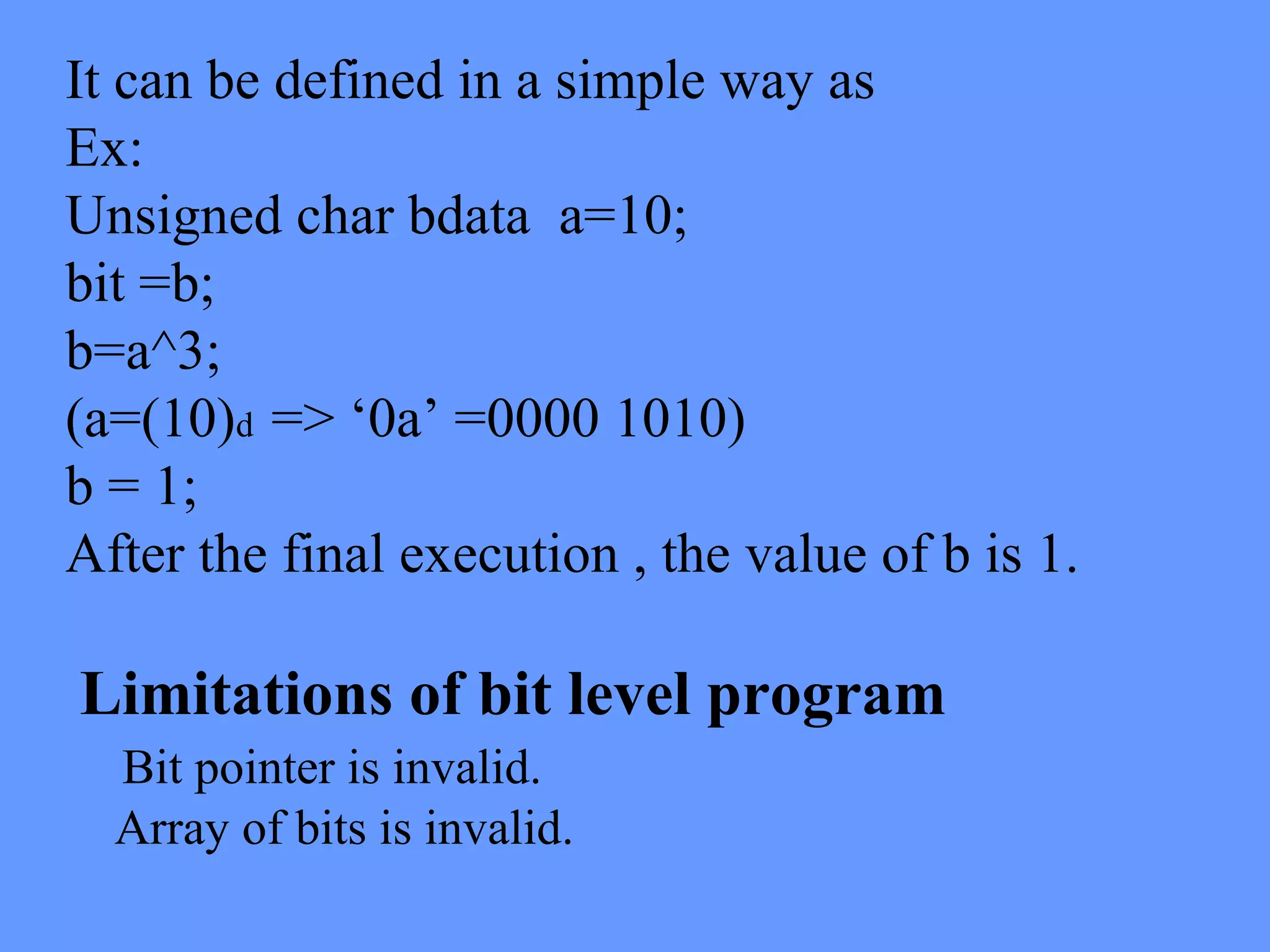 It can be defined in a simple way as
Ex:
Unsigned char bdata a=10;
bit =b;
b=a^3;
(a=(10)d => ‘0a’ =0000 1010)
b = 1;
After the final execution , the value of b is 1.
Limitations of bit level program
Bit pointer is invalid.
Array of bits is invalid.
 