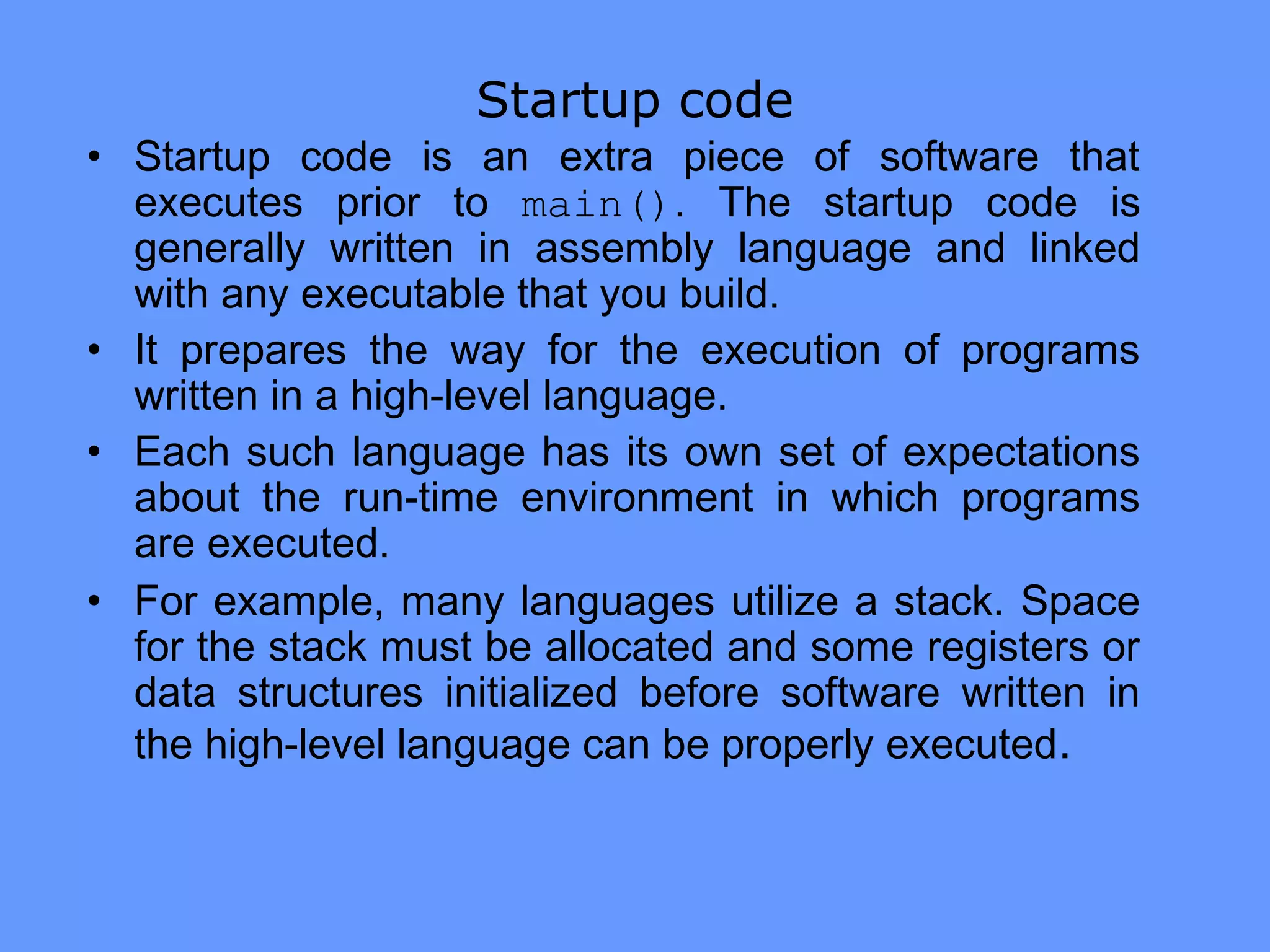 Startup code
• Startup code is an extra piece of software that
executes prior to main(). The startup code is
generally written in assembly language and linked
with any executable that you build.
• It prepares the way for the execution of programs
written in a high-level language.
• Each such language has its own set of expectations
about the run-time environment in which programs
are executed.
• For example, many languages utilize a stack. Space
for the stack must be allocated and some registers or
data structures initialized before software written in
the high-level language can be properly executed.
 