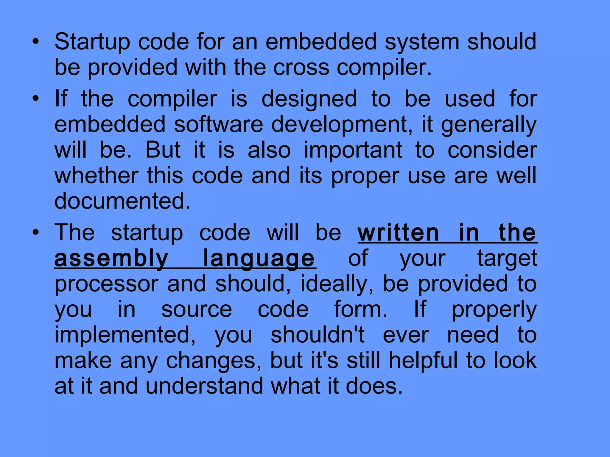 • Startup code for an embedded system should
be provided with the cross compiler.
• If the compiler is designed to be used for
embedded software development, it generally
will be. But it is also important to consider
whether this code and its proper use are well
documented.
• The startup code will be written in the
assembly language of your target
processor and should, ideally, be provided to
you in source code form. If properly
implemented, you shouldn't ever need to
make any changes, but it's still helpful to look
at it and understand what it does.
 