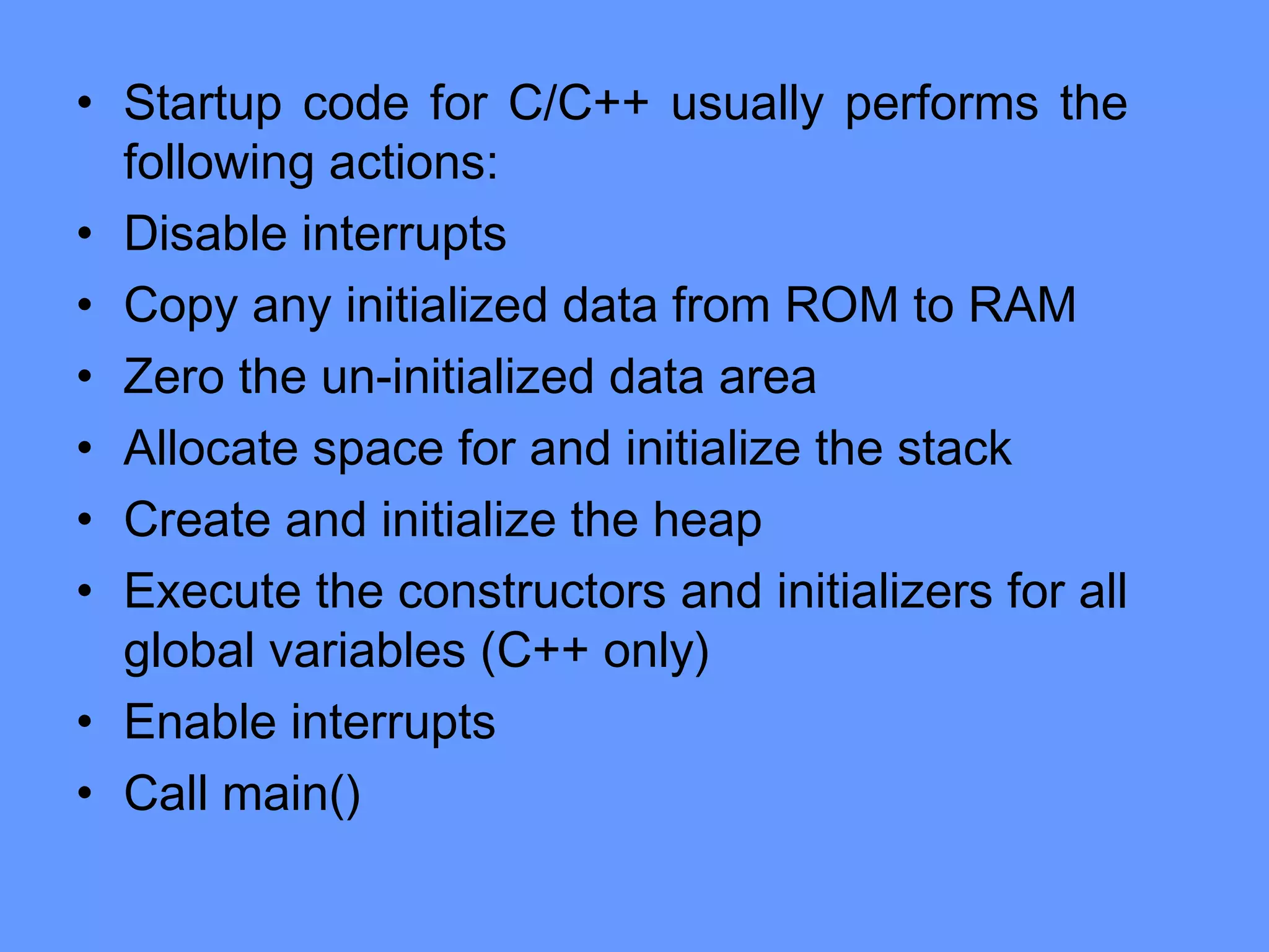 • Startup code for C/C++ usually performs the
following actions:
• Disable interrupts
• Copy any initialized data from ROM to RAM
• Zero the un-initialized data area
• Allocate space for and initialize the stack
• Create and initialize the heap
• Execute the constructors and initializers for all
global variables (C++ only)
• Enable interrupts
• Call main()
 