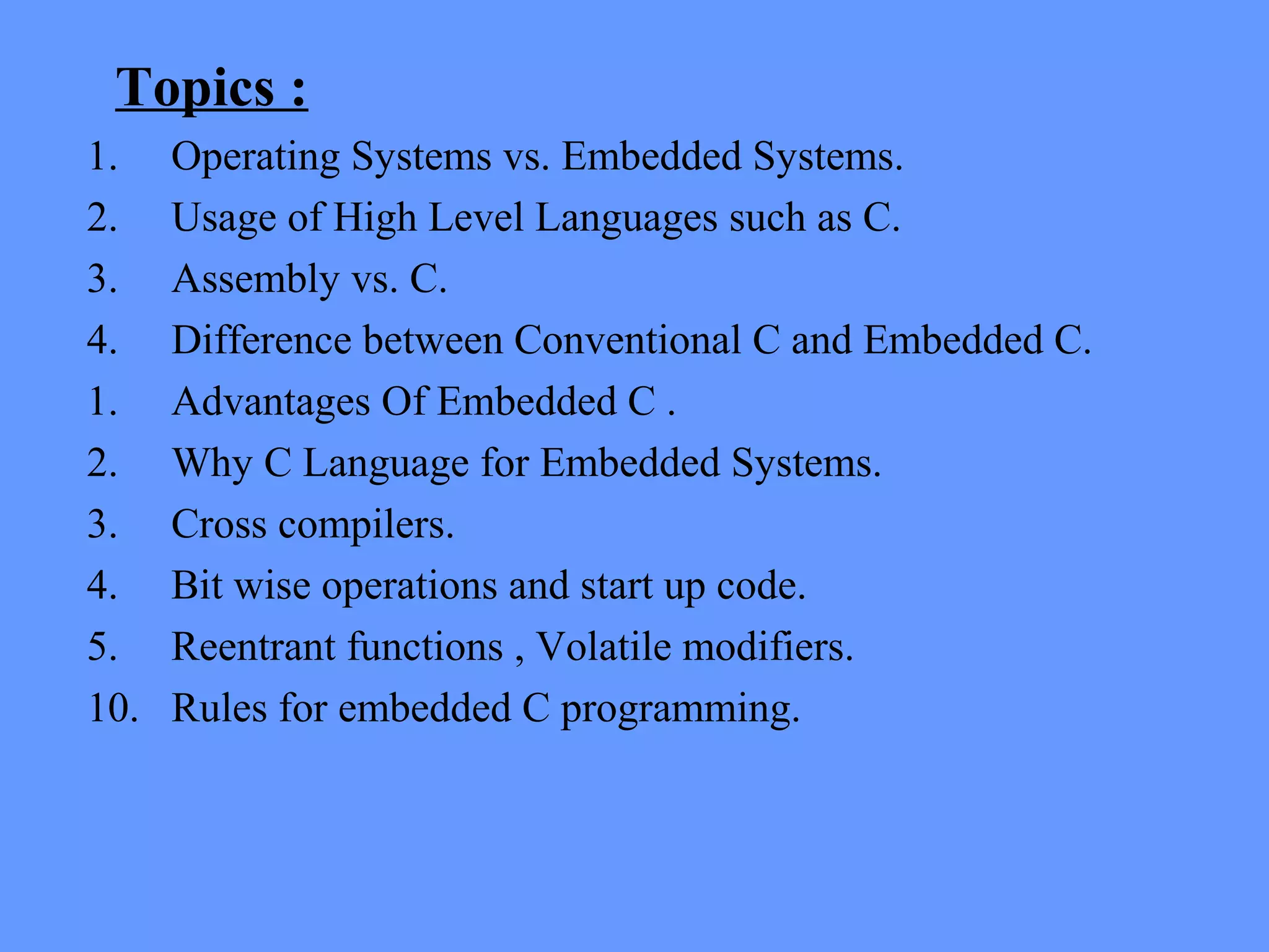 Topics :
1. Operating Systems vs. Embedded Systems.
2. Usage of High Level Languages such as C.
3. Assembly vs. C.
4. Difference between Conventional C and Embedded C.
1. Advantages Of Embedded C .
2. Why C Language for Embedded Systems.
3. Cross compilers.
4. Bit wise operations and start up code.
5. Reentrant functions , Volatile modifiers.
10. Rules for embedded C programming.
 
