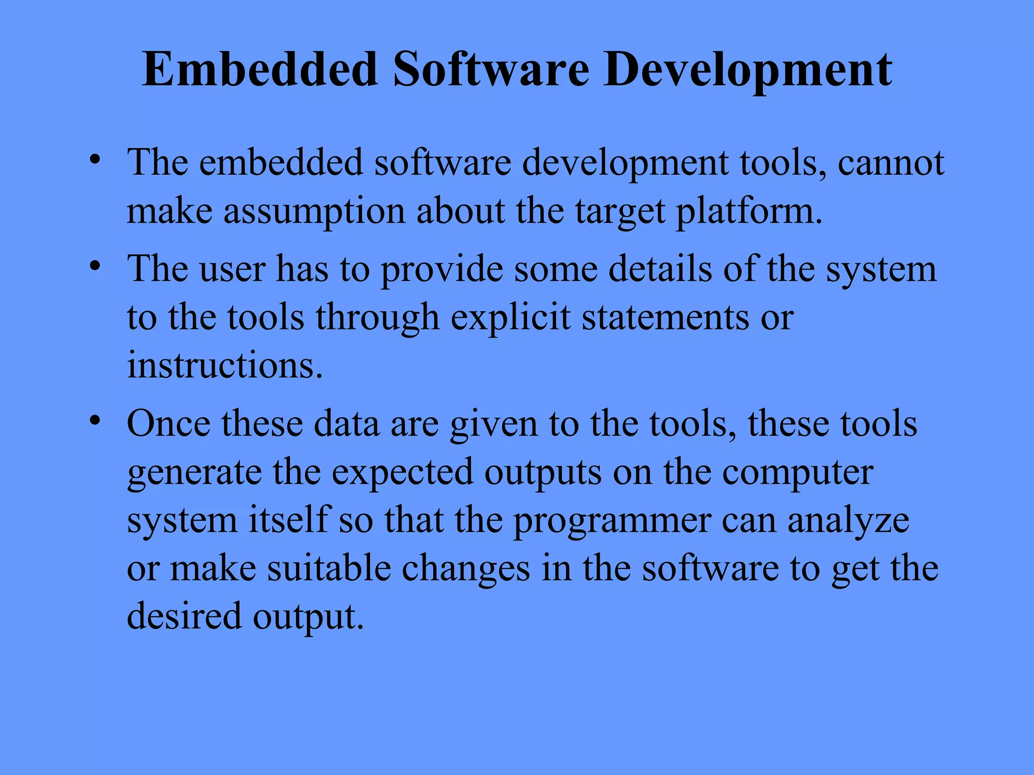 Embedded Software Development
• The embedded software development tools, cannot
make assumption about the target platform.
• The user has to provide some details of the system
to the tools through explicit statements or
instructions.
• Once these data are given to the tools, these tools
generate the expected outputs on the computer
system itself so that the programmer can analyze
or make suitable changes in the software to get the
desired output.
 
