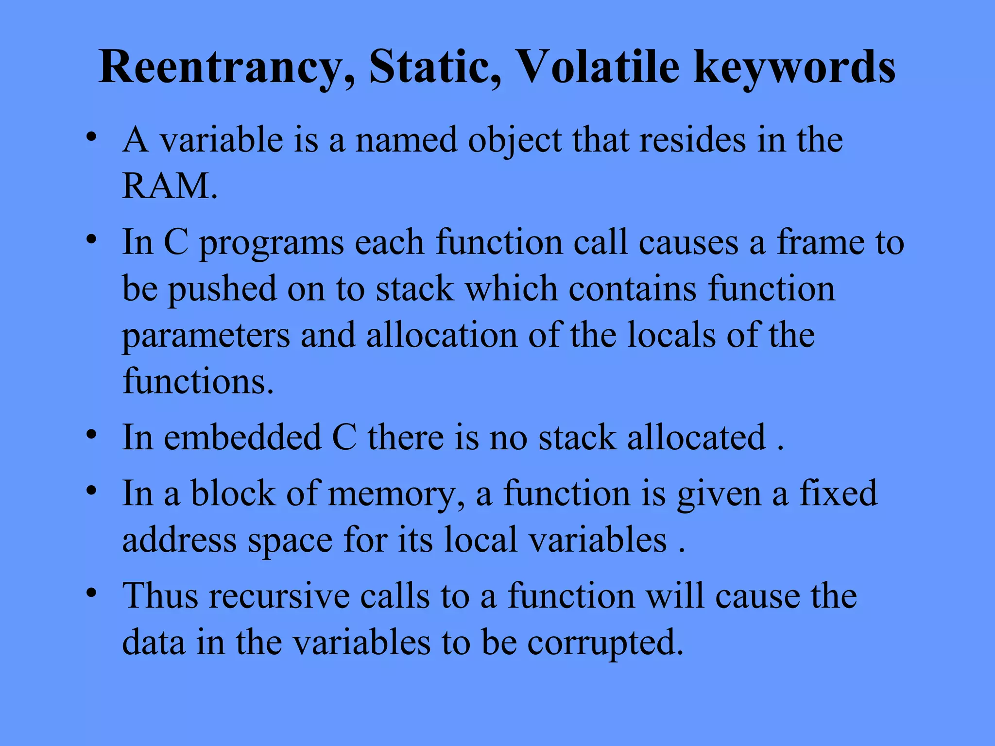 Reentrancy, Static, Volatile keywords
• A variable is a named object that resides in the
RAM.
• In C programs each function call causes a frame to
be pushed on to stack which contains function
parameters and allocation of the locals of the
functions.
• In embedded C there is no stack allocated .
• In a block of memory, a function is given a fixed
address space for its local variables .
• Thus recursive calls to a function will cause the
data in the variables to be corrupted.
 