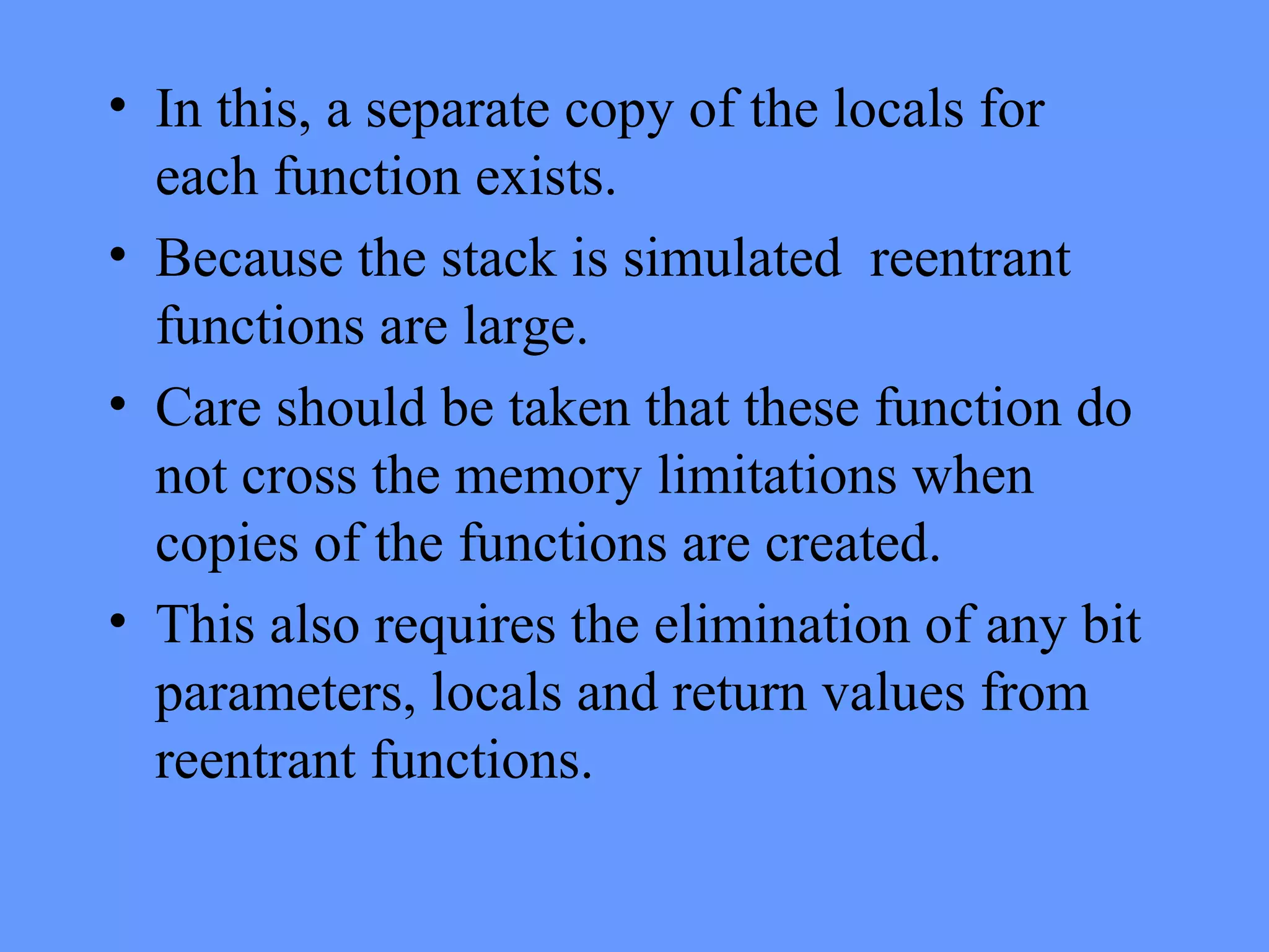 • In this, a separate copy of the locals for
each function exists.
• Because the stack is simulated reentrant
functions are large.
• Care should be taken that these function do
not cross the memory limitations when
copies of the functions are created.
• This also requires the elimination of any bit
parameters, locals and return values from
reentrant functions.
 