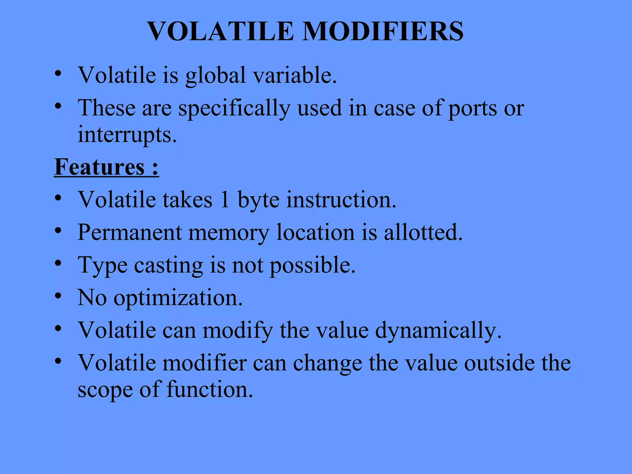 VOLATILE MODIFIERS
• Volatile is global variable.
• These are specifically used in case of ports or
interrupts.
Features :
• Volatile takes 1 byte instruction.
• Permanent memory location is allotted.
• Type casting is not possible.
• No optimization.
• Volatile can modify the value dynamically.
• Volatile modifier can change the value outside the
scope of function.
 
