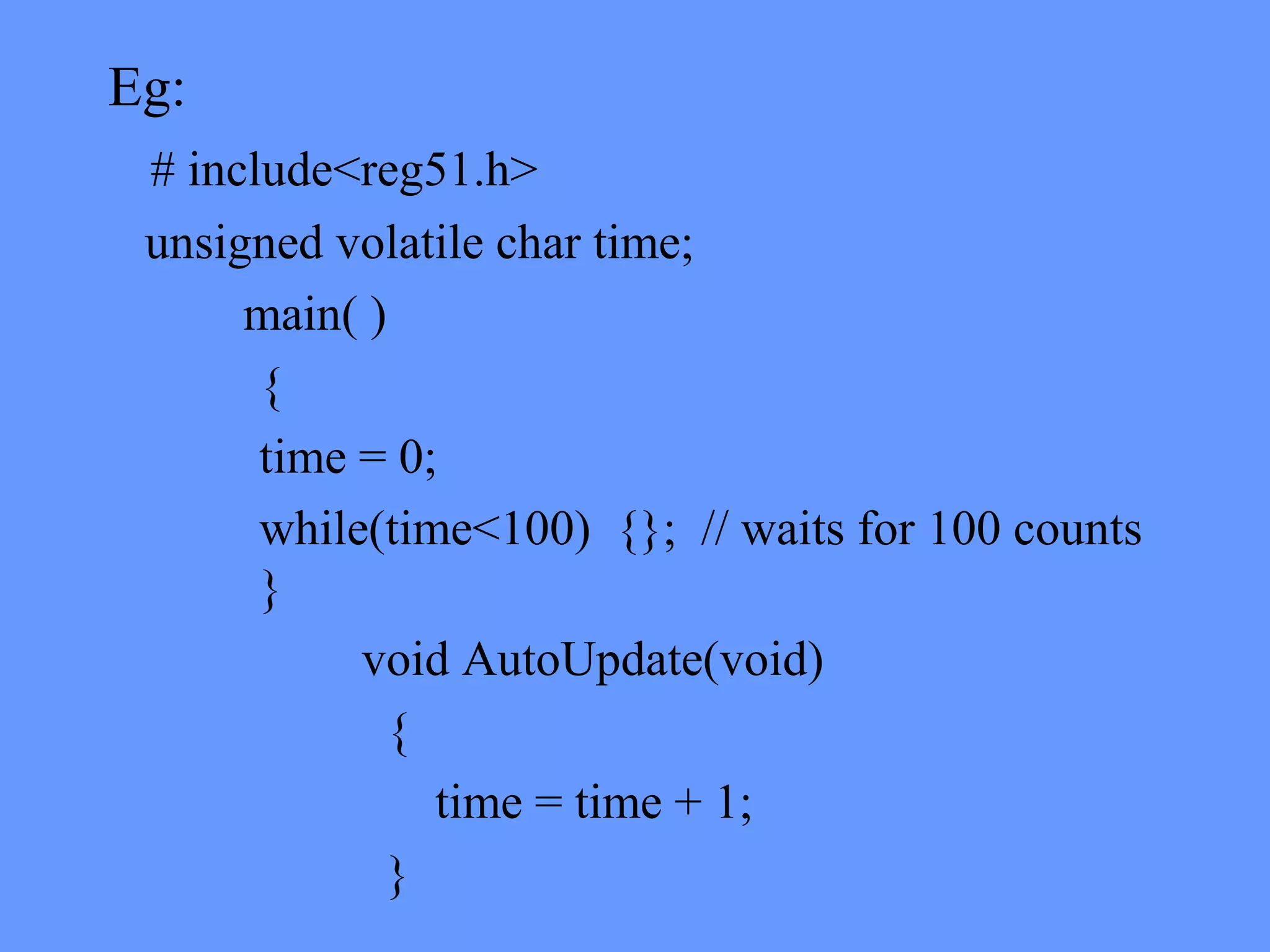 Eg:
# include<reg51.h>
unsigned volatile char time;
main( )
{
time = 0;
while(time<100) {}; // waits for 100 counts
}
void AutoUpdate(void)
{
time = time + 1;
}
 
