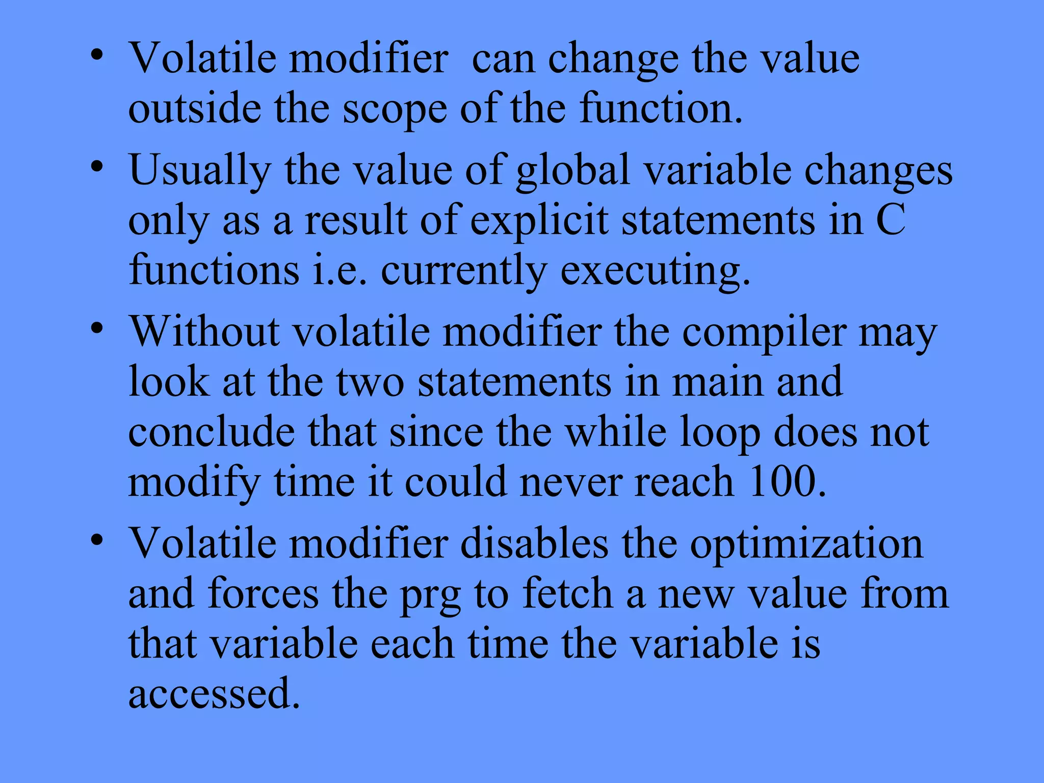 • Volatile modifier can change the value
outside the scope of the function.
• Usually the value of global variable changes
only as a result of explicit statements in C
functions i.e. currently executing.
• Without volatile modifier the compiler may
look at the two statements in main and
conclude that since the while loop does not
modify time it could never reach 100.
• Volatile modifier disables the optimization
and forces the prg to fetch a new value from
that variable each time the variable is
accessed.
 