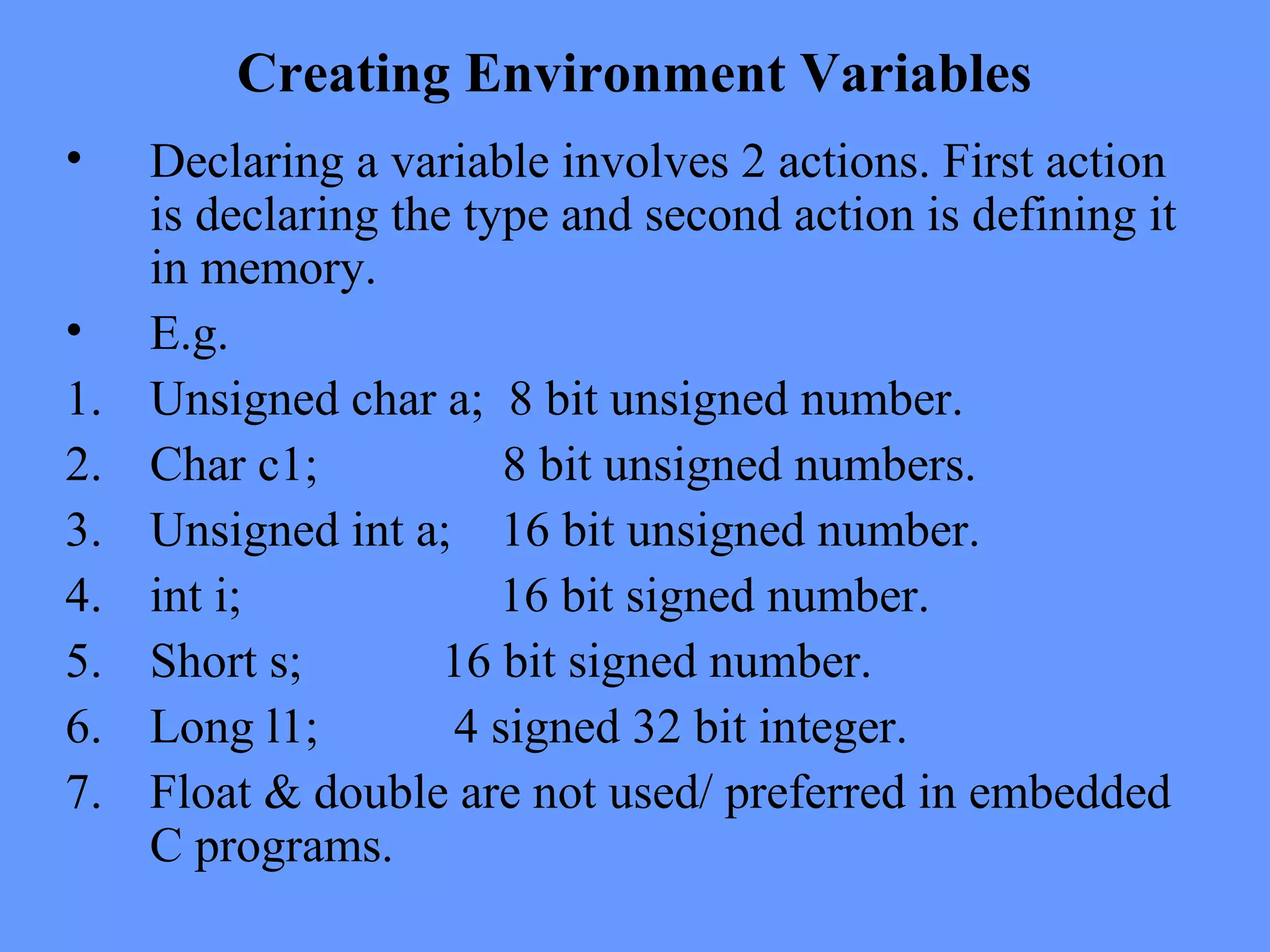 Creating Environment Variables
• Declaring a variable involves 2 actions. First action
is declaring the type and second action is defining it
in memory.
• E.g.
1. Unsigned char a; 8 bit unsigned number.
2. Char c1; 8 bit unsigned numbers.
3. Unsigned int a; 16 bit unsigned number.
4. int i; 16 bit signed number.
5. Short s; 16 bit signed number.
6. Long l1; 4 signed 32 bit integer.
7. Float & double are not used/ preferred in embedded
C programs.
 