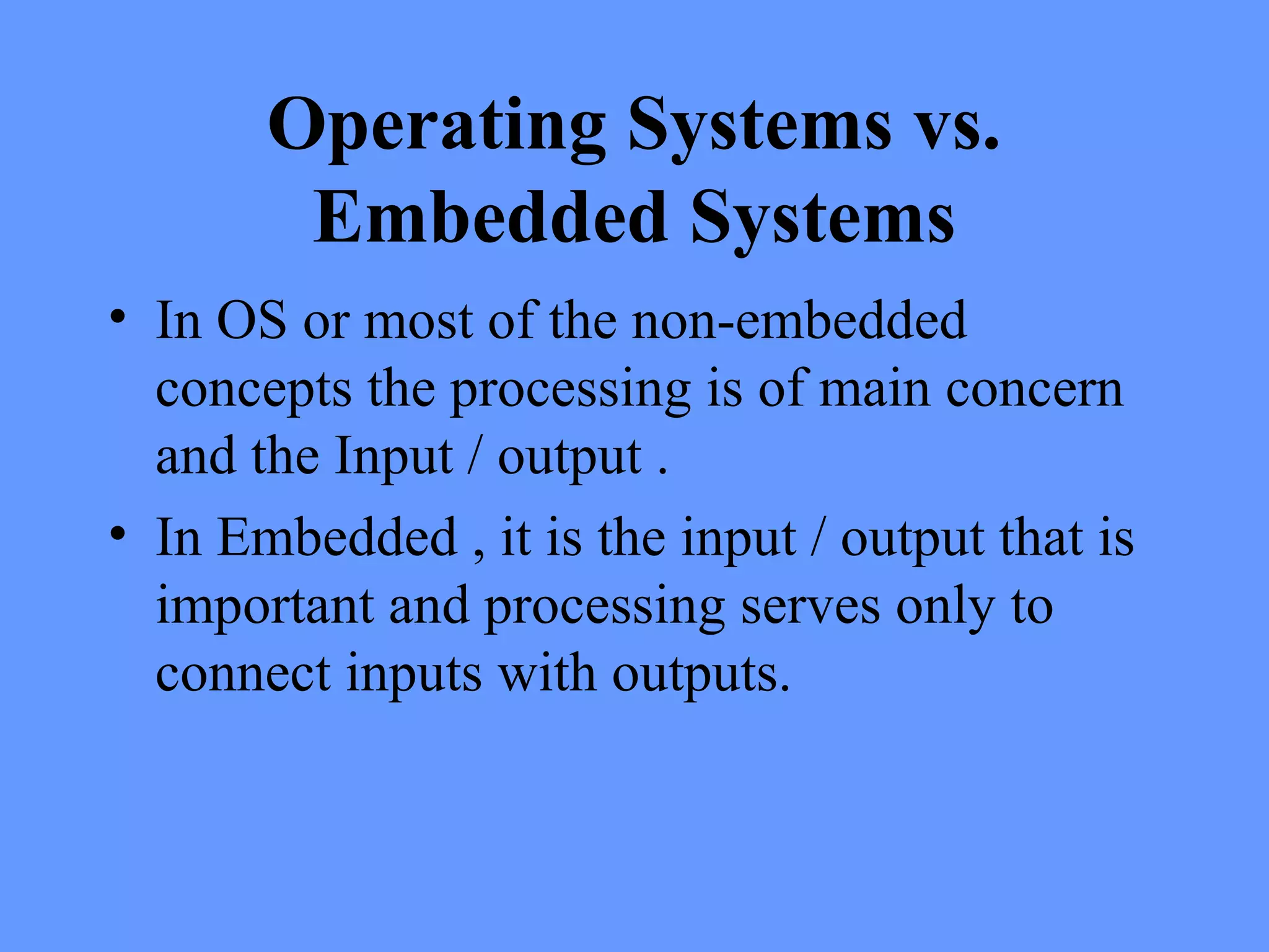 Operating Systems vs.
Embedded Systems
• In OS or most of the non-embedded
concepts the processing is of main concern
and the Input / output .
• In Embedded , it is the input / output that is
important and processing serves only to
connect inputs with outputs.
 
