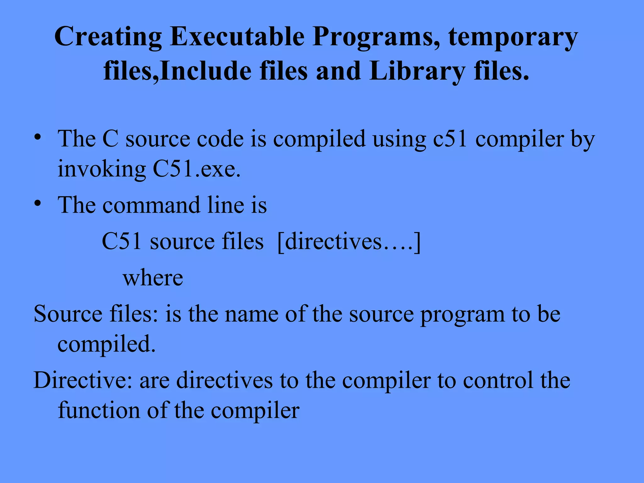 Creating Executable Programs, temporary
files,Include files and Library files.
• The C source code is compiled using c51 compiler by
invoking C51.exe.
• The command line is
C51 source files [directives….]
where
Source files: is the name of the source program to be
compiled.
Directive: are directives to the compiler to control the
function of the compiler
 