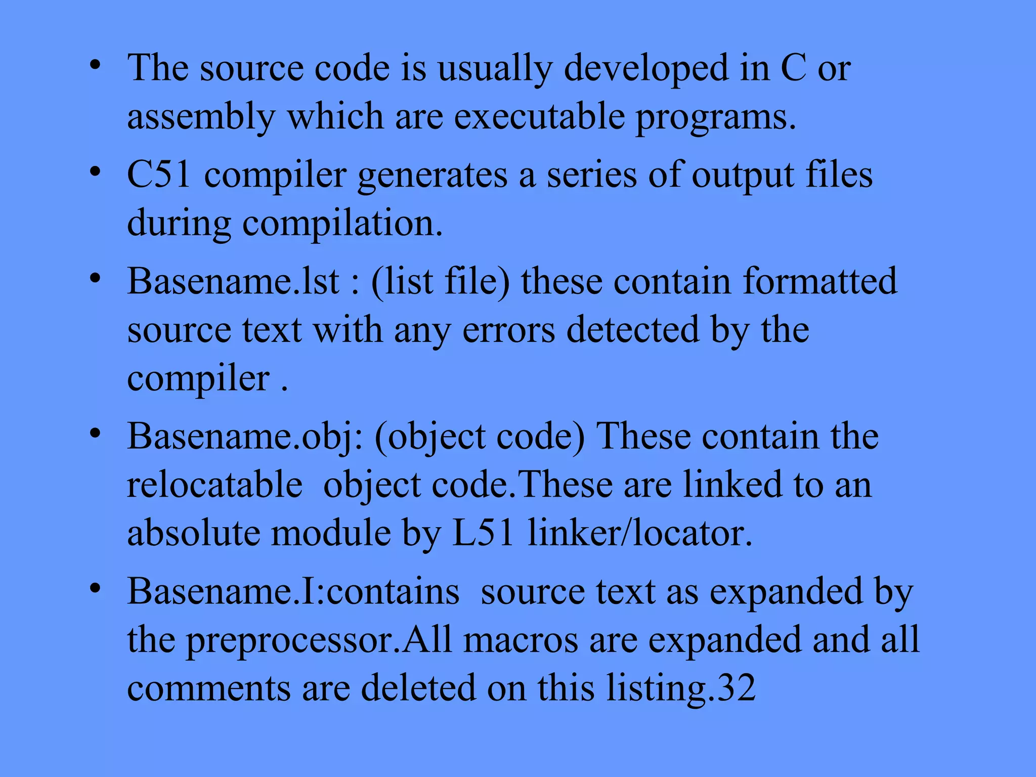 • The source code is usually developed in C or
assembly which are executable programs.
• C51 compiler generates a series of output files
during compilation.
• Basename.lst : (list file) these contain formatted
source text with any errors detected by the
compiler .
• Basename.obj: (object code) These contain the
relocatable object code.These are linked to an
absolute module by L51 linker/locator.
• Basename.I:contains source text as expanded by
the preprocessor.All macros are expanded and all
comments are deleted on this listing.32
 