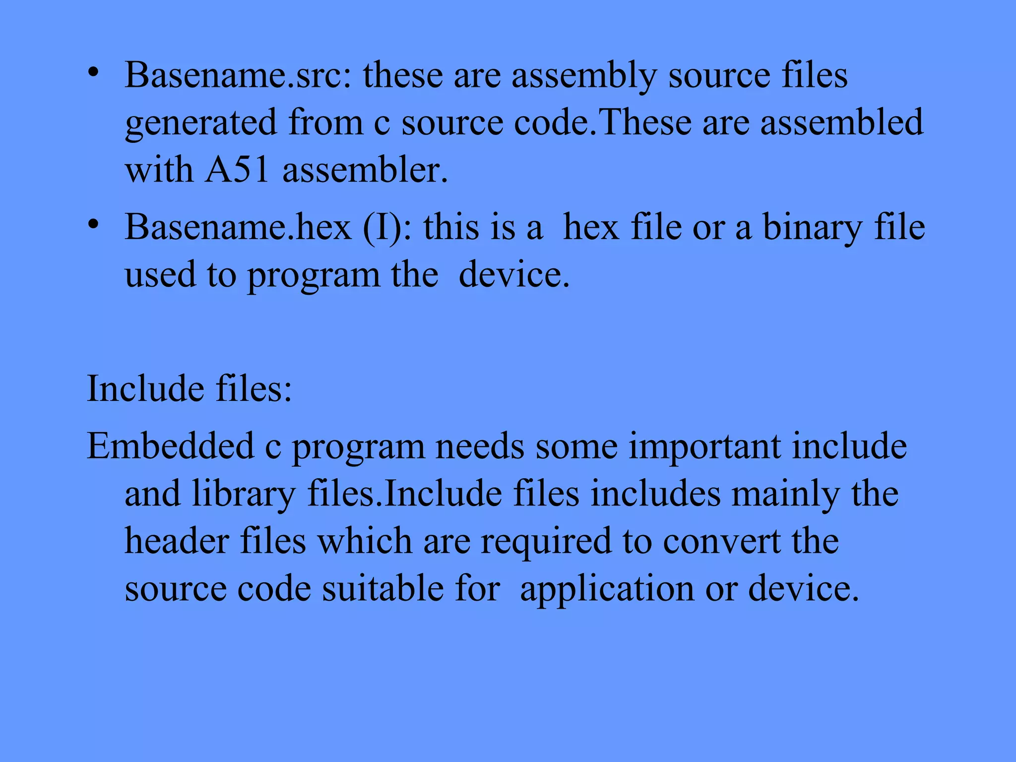• Basename.src: these are assembly source files
generated from c source code.These are assembled
with A51 assembler.
• Basename.hex (I): this is a hex file or a binary file
used to program the device.
Include files:
Embedded c program needs some important include
and library files.Include files includes mainly the
header files which are required to convert the
source code suitable for application or device.
 