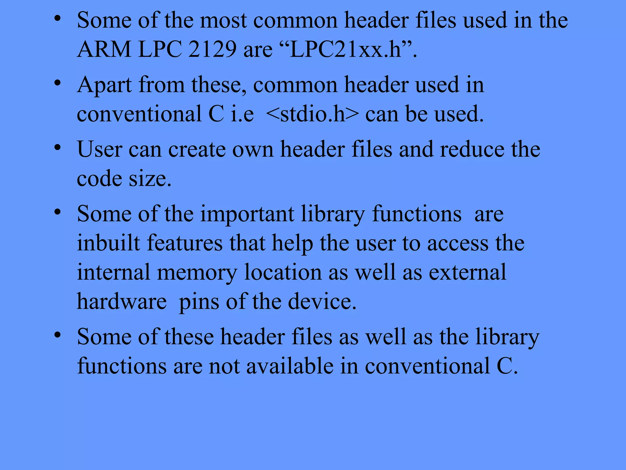 • Some of the most common header files used in the
ARM LPC 2129 are “LPC21xx.h”.
• Apart from these, common header used in
conventional C i.e <stdio.h> can be used.
• User can create own header files and reduce the
code size.
• Some of the important library functions are
inbuilt features that help the user to access the
internal memory location as well as external
hardware pins of the device.
• Some of these header files as well as the library
functions are not available in conventional C.
 