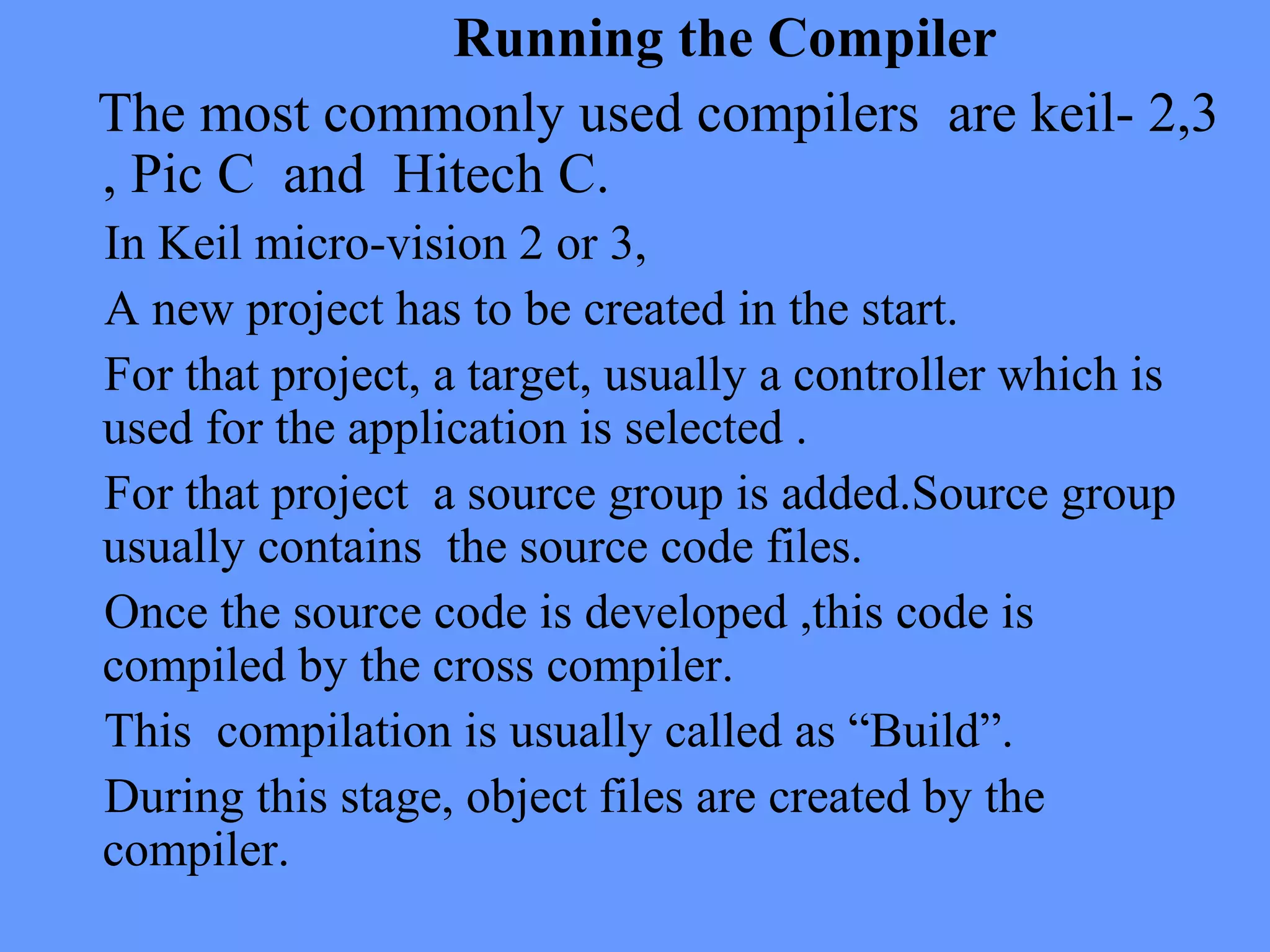 Running the Compiler
The most commonly used compilers are keil- 2,3
, Pic C and Hitech C.
In Keil micro-vision 2 or 3,
A new project has to be created in the start.
For that project, a target, usually a controller which is
used for the application is selected .
For that project a source group is added.Source group
usually contains the source code files.
Once the source code is developed ,this code is
compiled by the cross compiler.
This compilation is usually called as “Build”.
During this stage, object files are created by the
compiler.
 