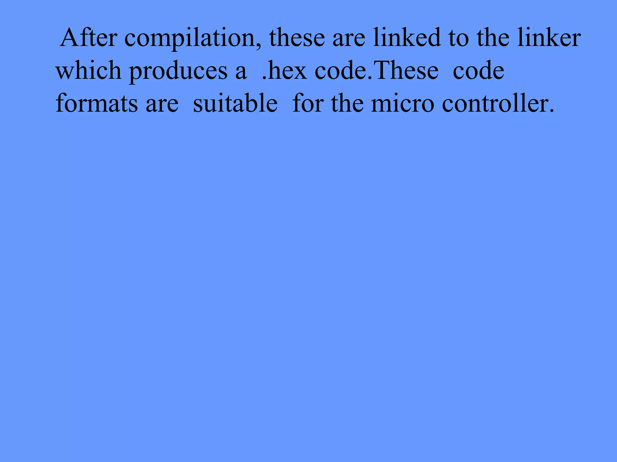 After compilation, these are linked to the linker
which produces a .hex code.These code
formats are suitable for the micro controller.
 