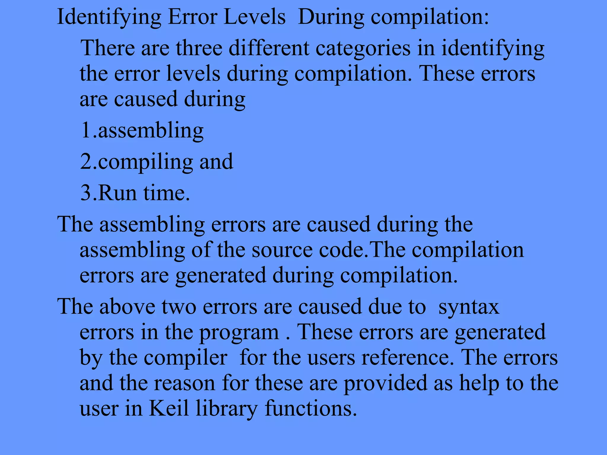 Identifying Error Levels During compilation:
There are three different categories in identifying
the error levels during compilation. These errors
are caused during
1.assembling
2.compiling and
3.Run time.
The assembling errors are caused during the
assembling of the source code.The compilation
errors are generated during compilation.
The above two errors are caused due to syntax
errors in the program . These errors are generated
by the compiler for the users reference. The errors
and the reason for these are provided as help to the
user in Keil library functions.
 