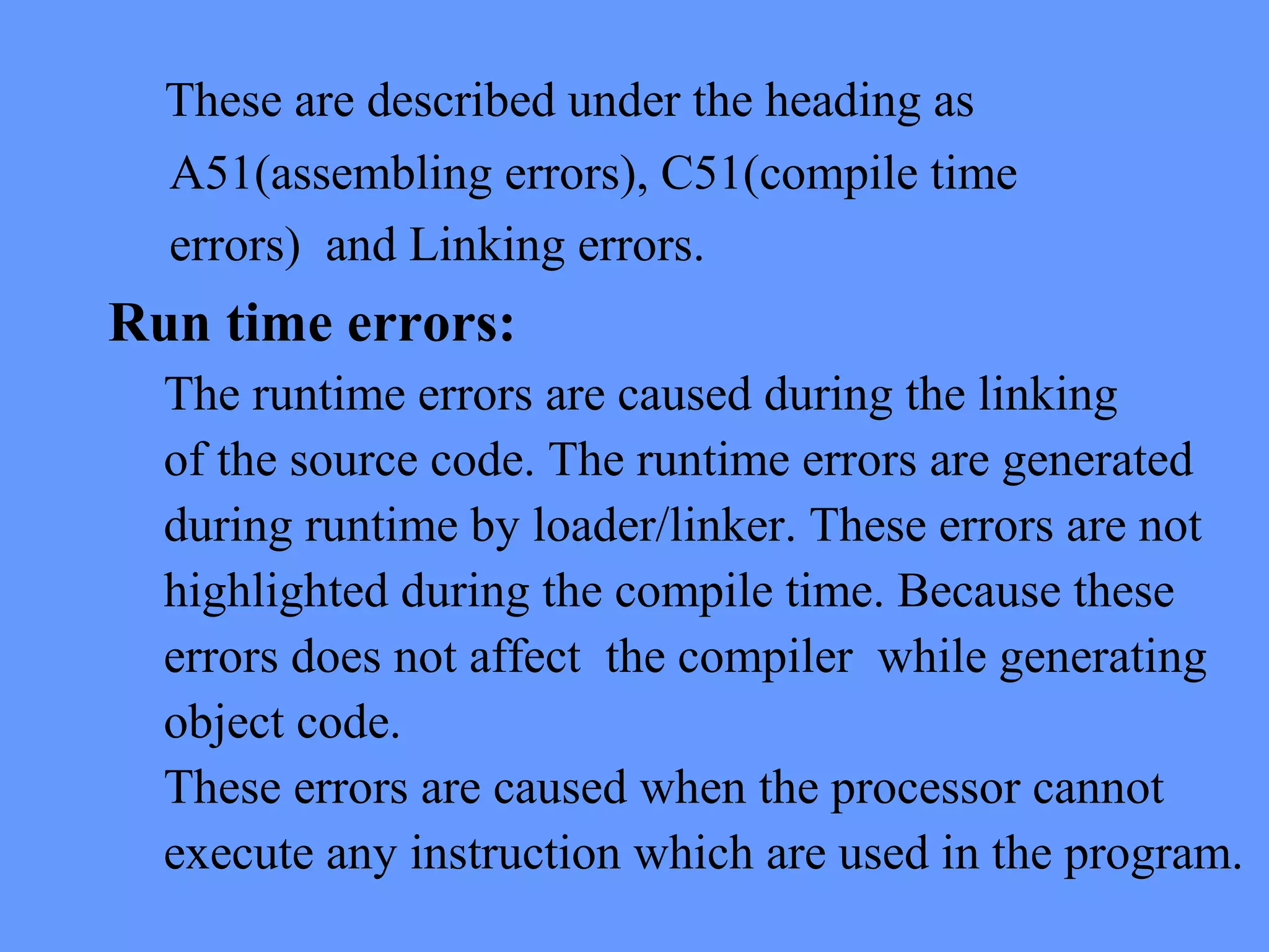 These are described under the heading as
A51(assembling errors), C51(compile time
errors) and Linking errors.
Run time errors:
The runtime errors are caused during the linking
of the source code. The runtime errors are generated
during runtime by loader/linker. These errors are not
highlighted during the compile time. Because these
errors does not affect the compiler while generating
object code.
These errors are caused when the processor cannot
execute any instruction which are used in the program.
 