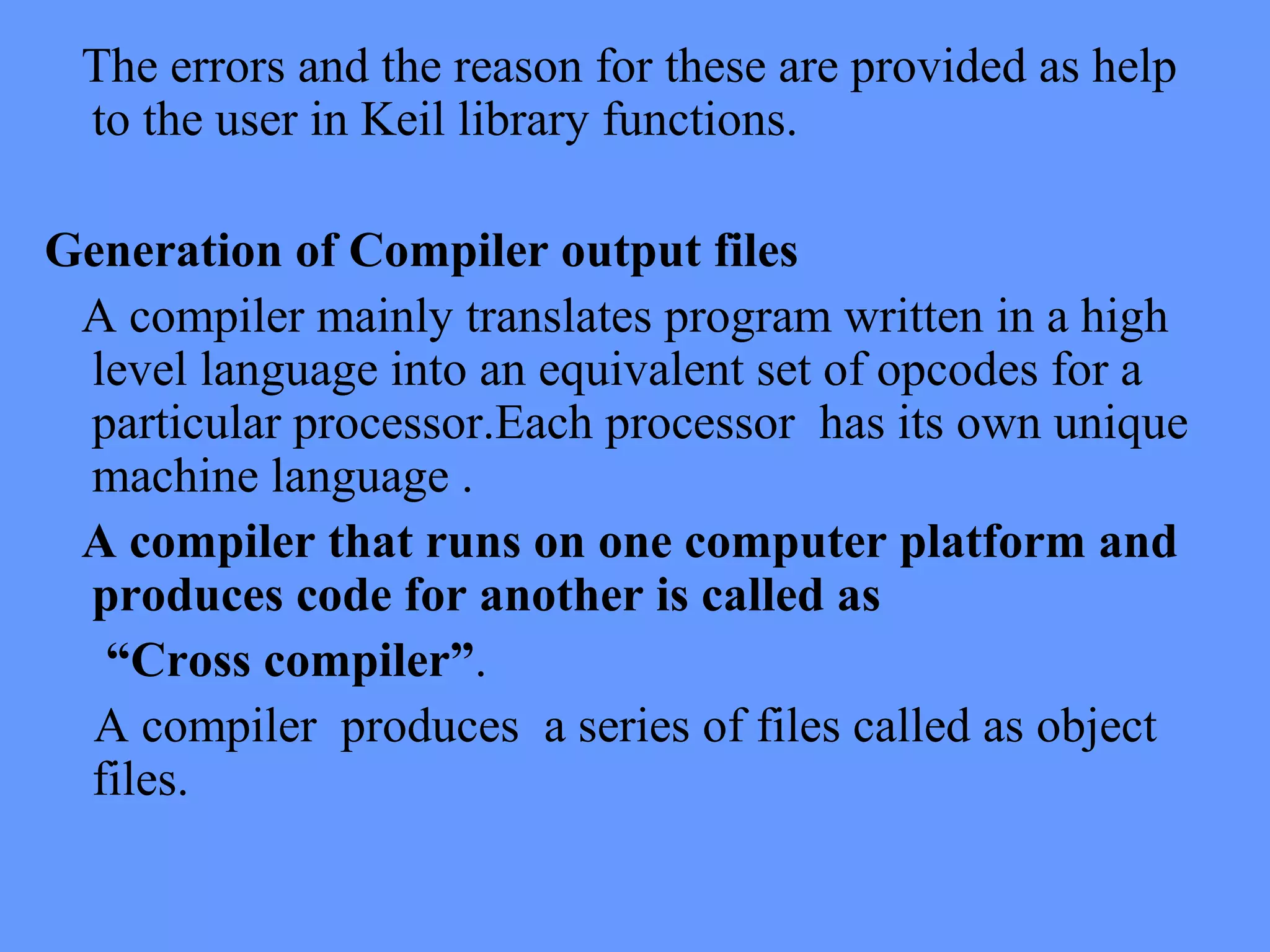 The errors and the reason for these are provided as help
to the user in Keil library functions.
Generation of Compiler output files
A compiler mainly translates program written in a high
level language into an equivalent set of opcodes for a
particular processor.Each processor has its own unique
machine language .
A compiler that runs on one computer platform and
produces code for another is called as
“Cross compiler”.
A compiler produces a series of files called as object
files.
 