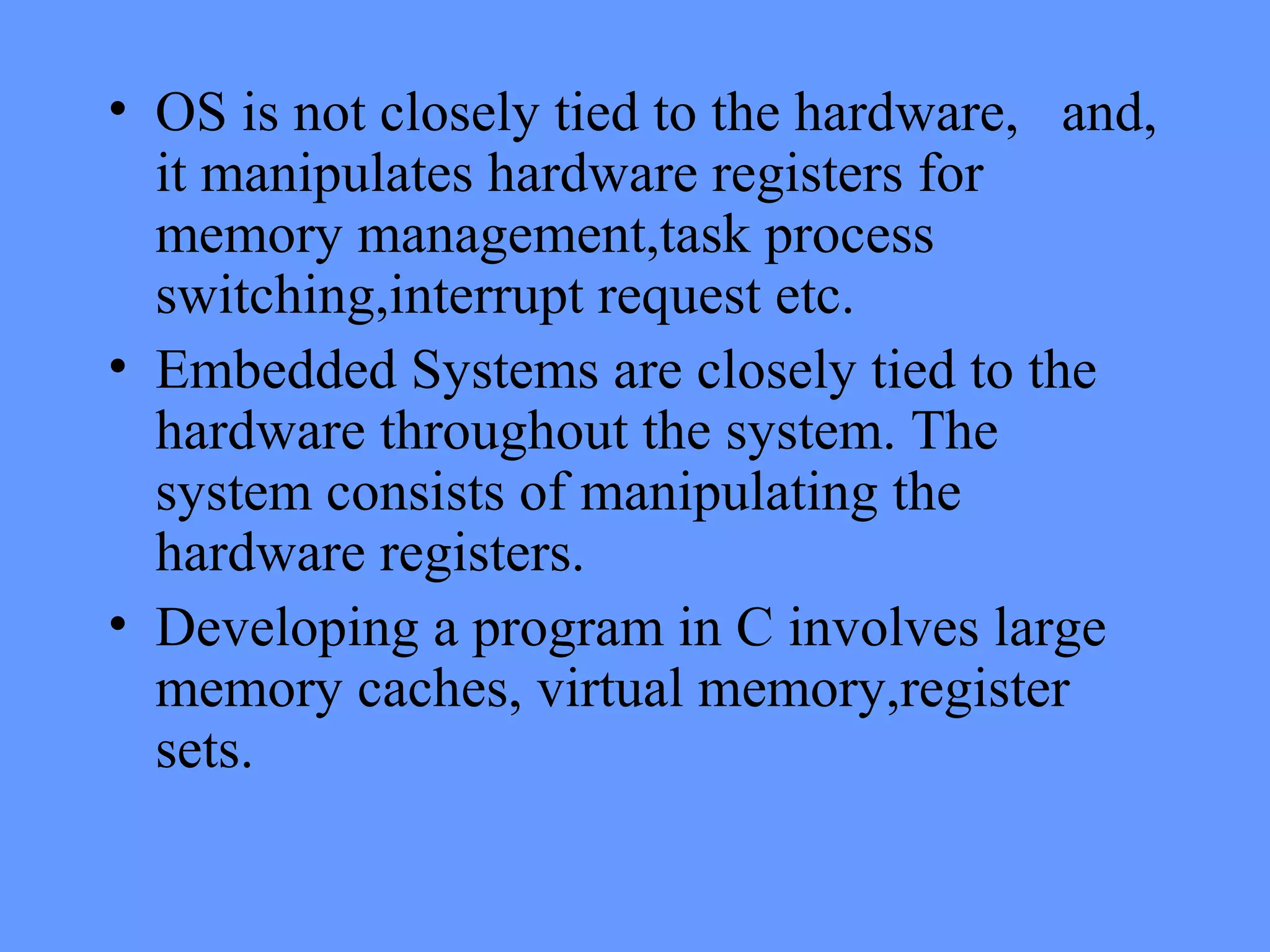 • OS is not closely tied to the hardware, and,
it manipulates hardware registers for
memory management,task process
switching,interrupt request etc.
• Embedded Systems are closely tied to the
hardware throughout the system. The
system consists of manipulating the
hardware registers.
• Developing a program in C involves large
memory caches, virtual memory,register
sets.
 