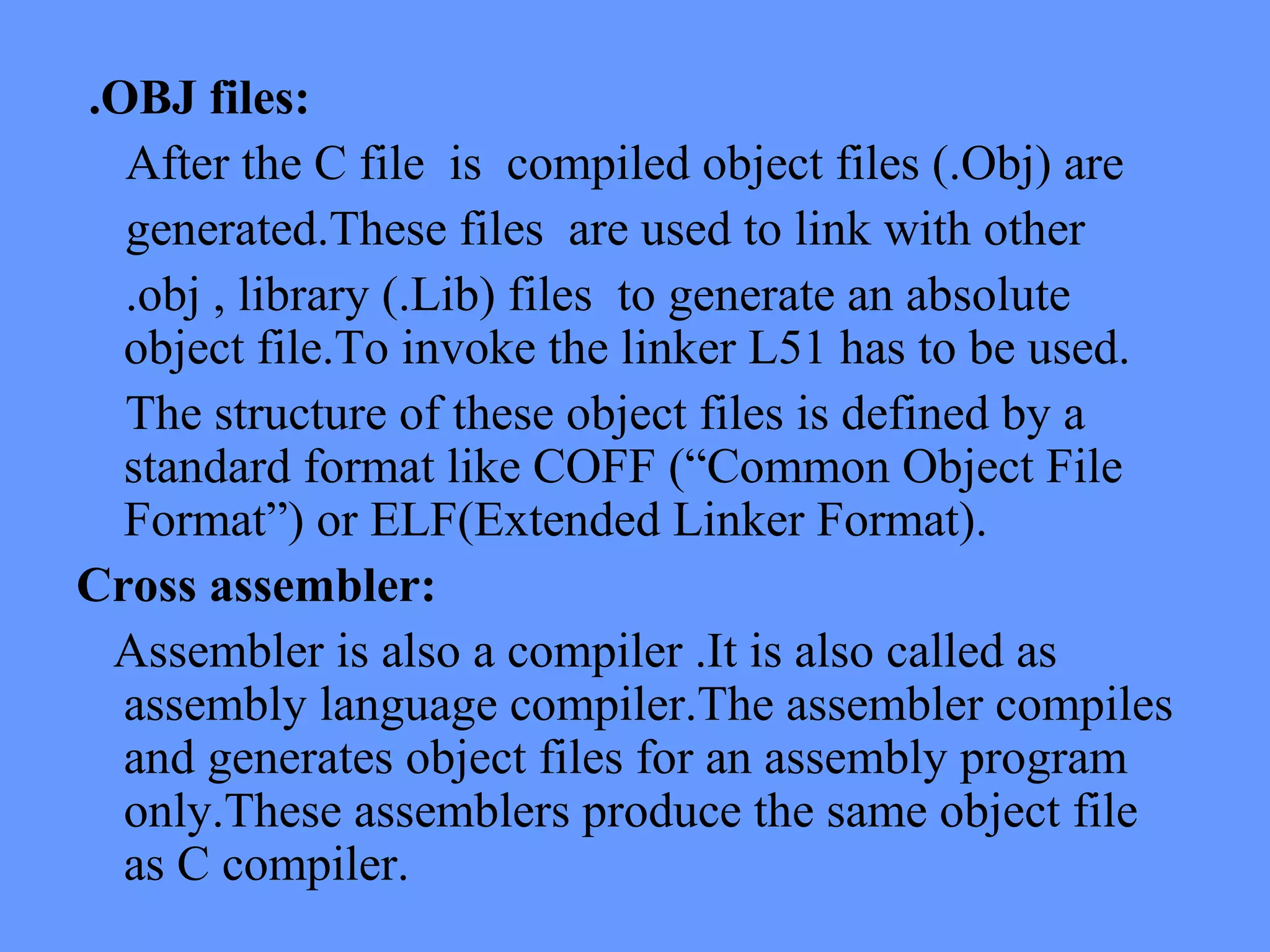 .OBJ files:
After the C file is compiled object files (.Obj) are
generated.These files are used to link with other
.obj , library (.Lib) files to generate an absolute
object file.To invoke the linker L51 has to be used.
The structure of these object files is defined by a
standard format like COFF (“Common Object File
Format”) or ELF(Extended Linker Format).
Cross assembler:
Assembler is also a compiler .It is also called as
assembly language compiler.The assembler compiles
and generates object files for an assembly program
only.These assemblers produce the same object file
as C compiler.
 