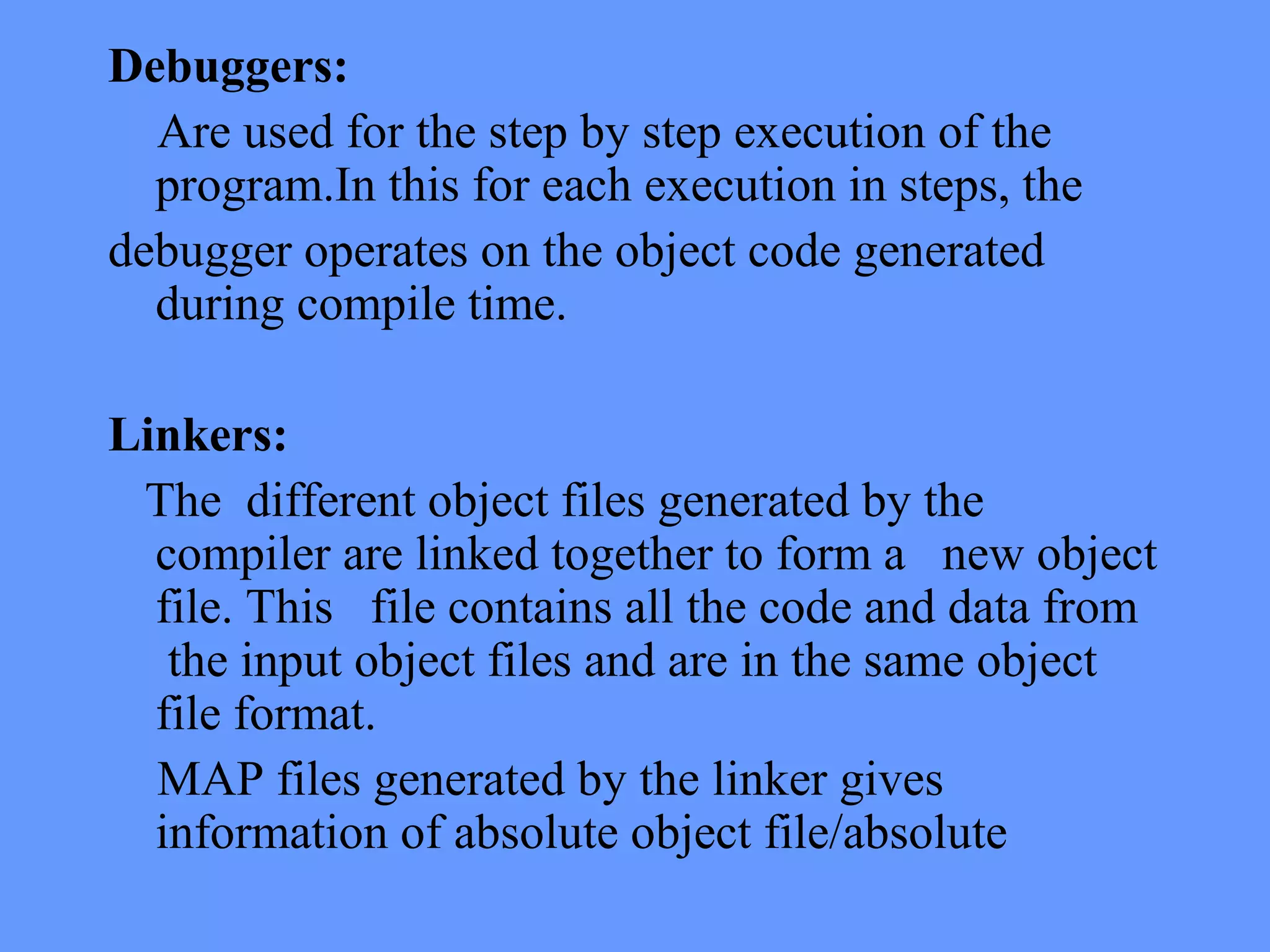 Debuggers:
Are used for the step by step execution of the
program.In this for each execution in steps, the
debugger operates on the object code generated
during compile time.
Linkers:
The different object files generated by the
compiler are linked together to form a new object
file. This file contains all the code and data from
the input object files and are in the same object
file format.
MAP files generated by the linker gives
information of absolute object file/absolute
 