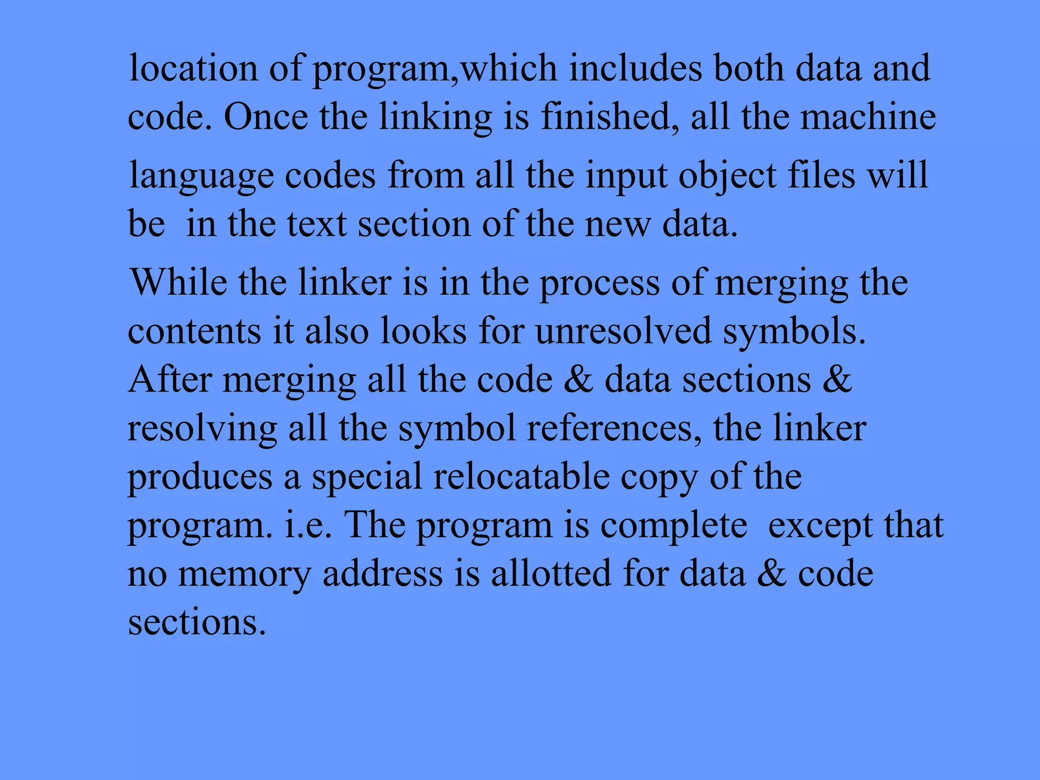 location of program,which includes both data and
code. Once the linking is finished, all the machine
language codes from all the input object files will
be in the text section of the new data.
While the linker is in the process of merging the
contents it also looks for unresolved symbols.
After merging all the code & data sections &
resolving all the symbol references, the linker
produces a special relocatable copy of the
program. i.e. The program is complete except that
no memory address is allotted for data & code
sections.
 