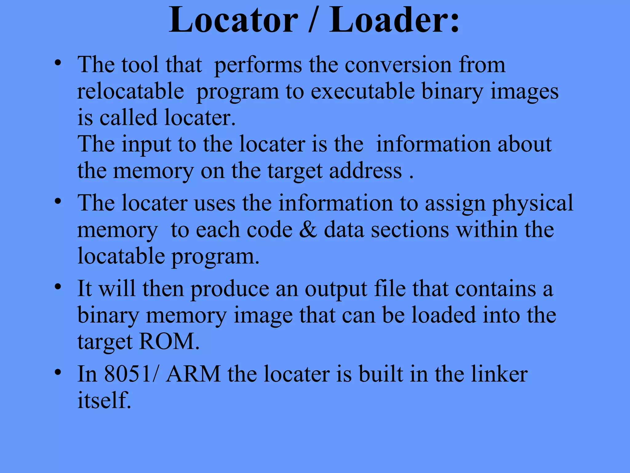Locator / Loader:
• The tool that performs the conversion from
relocatable program to executable binary images
is called locater.
The input to the locater is the information about
the memory on the target address .
• The locater uses the information to assign physical
memory to each code & data sections within the
locatable program.
• It will then produce an output file that contains a
binary memory image that can be loaded into the
target ROM.
• In 8051/ ARM the locater is built in the linker
itself.
 