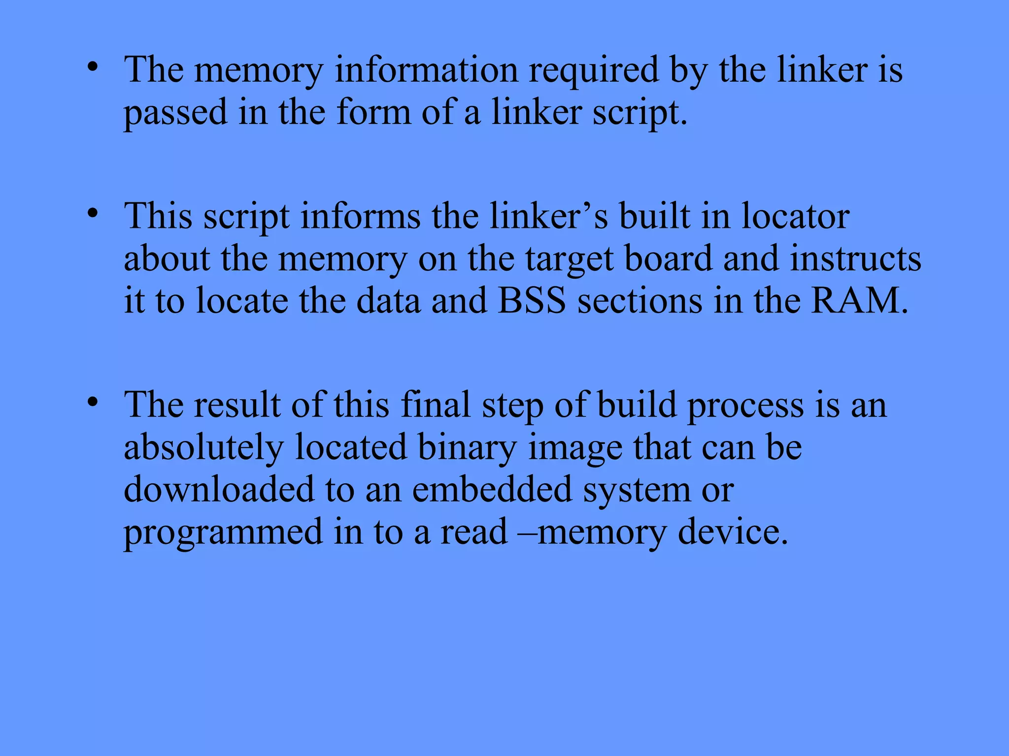 • The memory information required by the linker is
passed in the form of a linker script.
• This script informs the linker’s built in locator
about the memory on the target board and instructs
it to locate the data and BSS sections in the RAM.
• The result of this final step of build process is an
absolutely located binary image that can be
downloaded to an embedded system or
programmed in to a read –memory device.
 