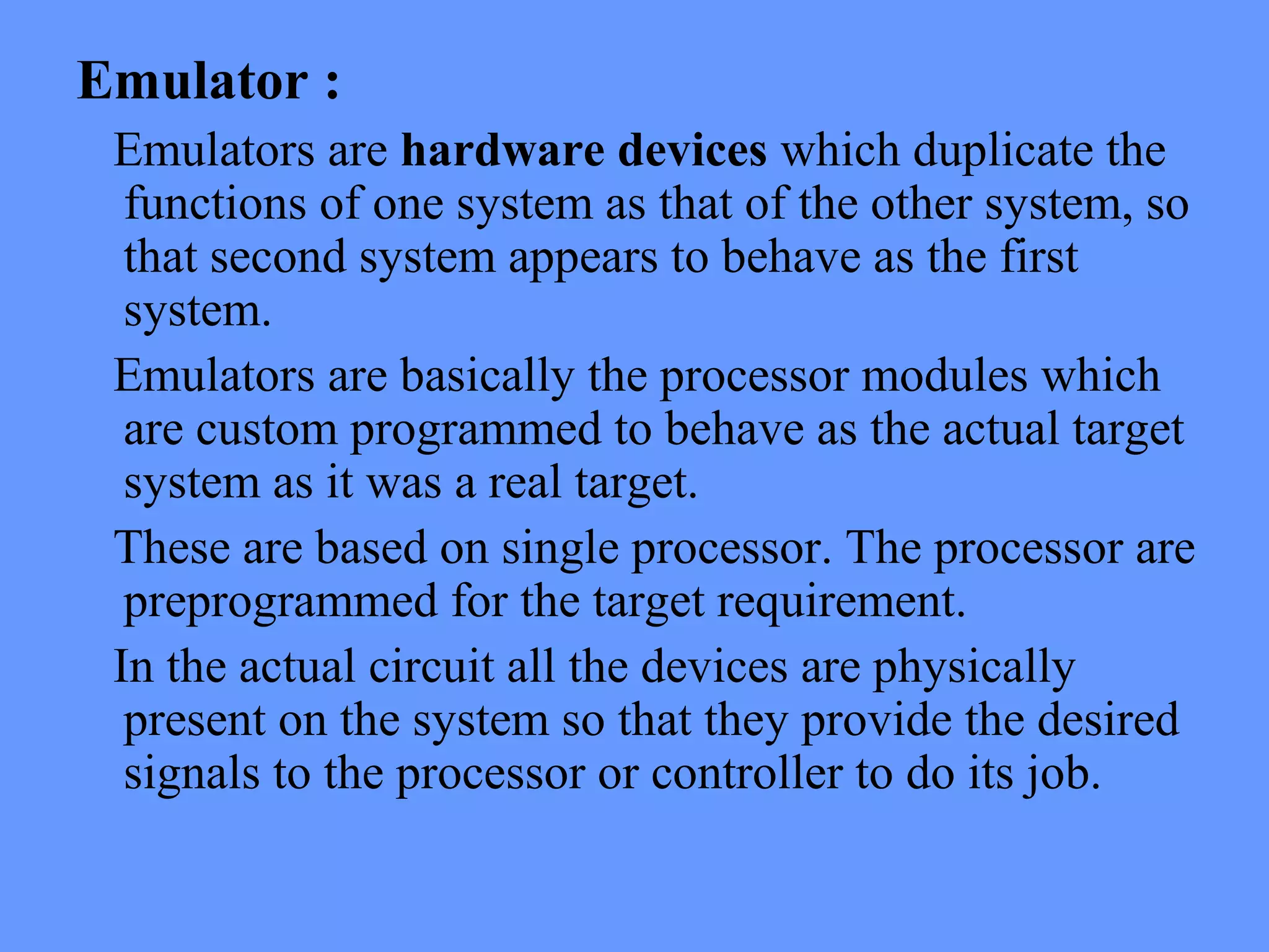 Emulator :
Emulators are hardware devices which duplicate the
functions of one system as that of the other system, so
that second system appears to behave as the first
system.
Emulators are basically the processor modules which
are custom programmed to behave as the actual target
system as it was a real target.
These are based on single processor. The processor are
preprogrammed for the target requirement.
In the actual circuit all the devices are physically
present on the system so that they provide the desired
signals to the processor or controller to do its job.
 