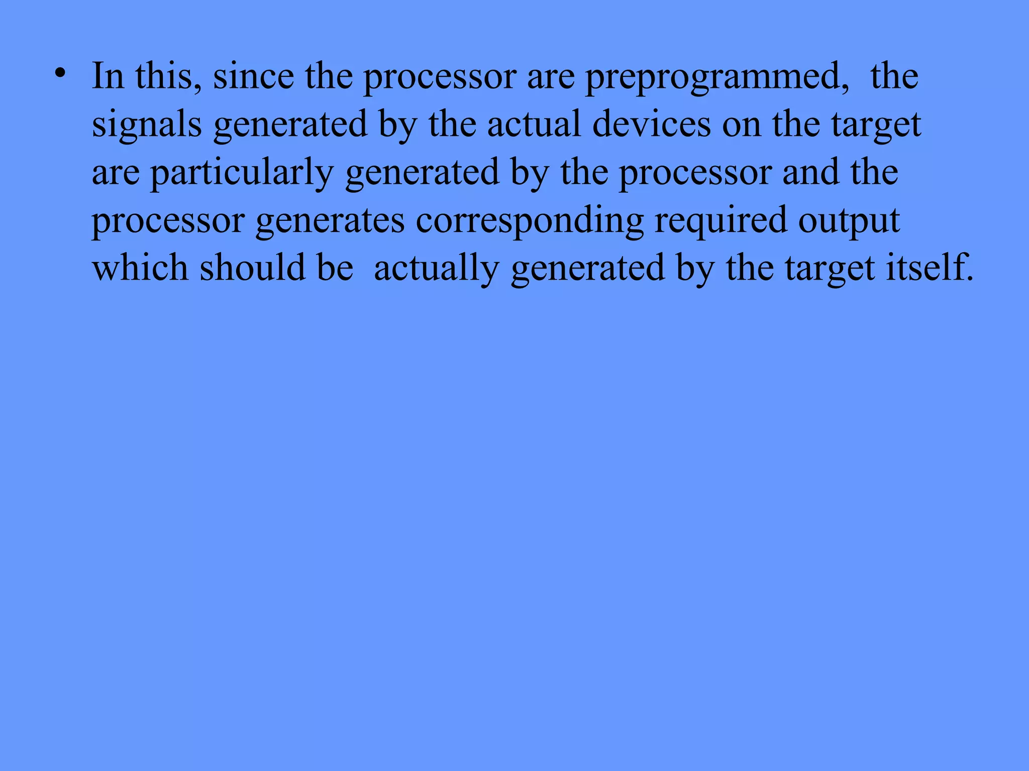 • In this, since the processor are preprogrammed, the
signals generated by the actual devices on the target
are particularly generated by the processor and the
processor generates corresponding required output
which should be actually generated by the target itself.
 