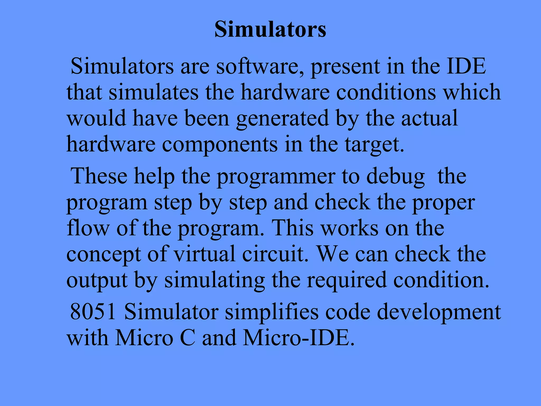 Simulators
Simulators are software, present in the IDE
that simulates the hardware conditions which
would have been generated by the actual
hardware components in the target.
These help the programmer to debug the
program step by step and check the proper
flow of the program. This works on the
concept of virtual circuit. We can check the
output by simulating the required condition.
8051 Simulator simplifies code development
with Micro C and Micro-IDE.
 