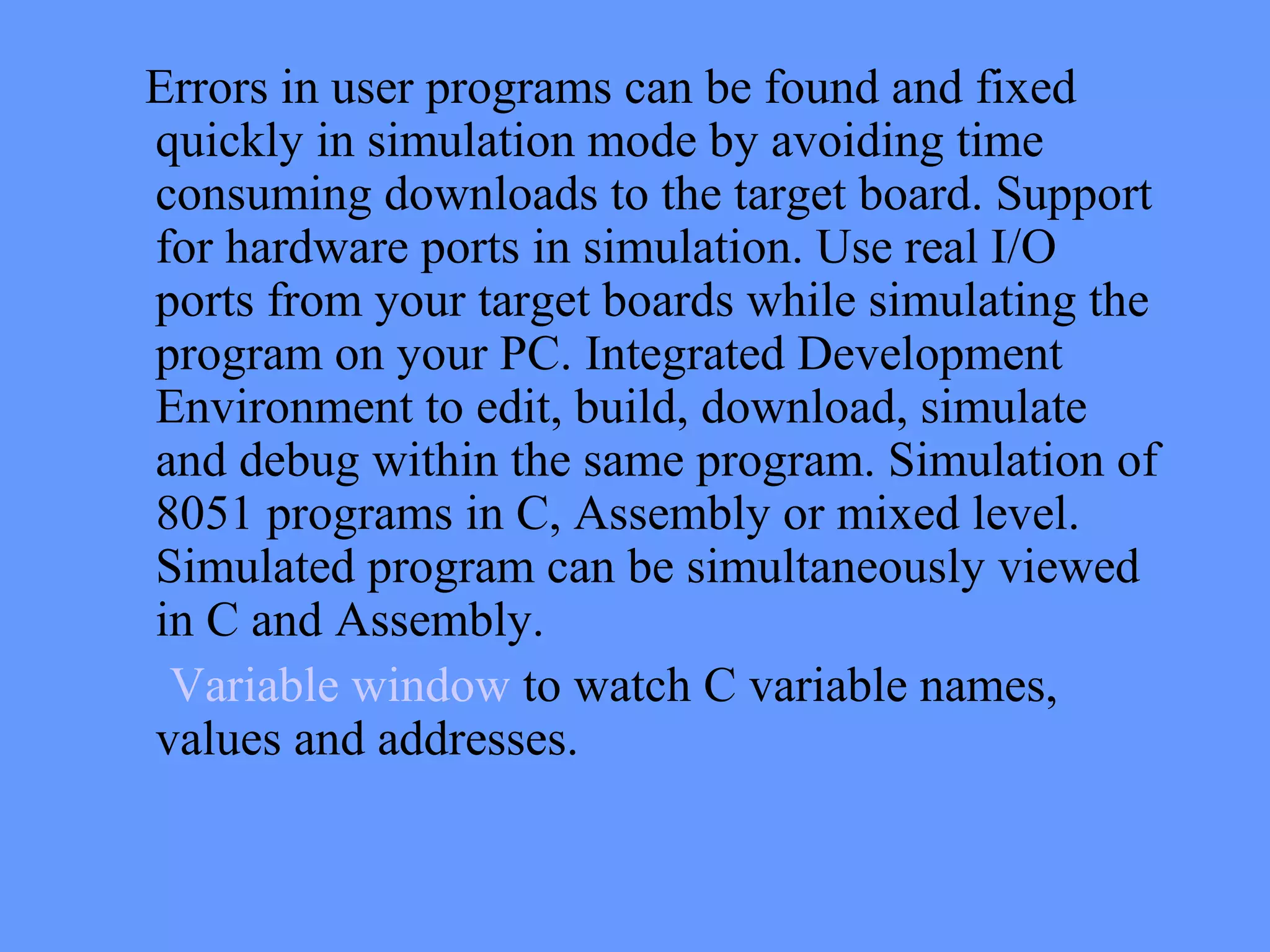 Errors in user programs can be found and fixed
quickly in simulation mode by avoiding time
consuming downloads to the target board. Support
for hardware ports in simulation. Use real I/O
ports from your target boards while simulating the
program on your PC. Integrated Development
Environment to edit, build, download, simulate
and debug within the same program. Simulation of
8051 programs in C, Assembly or mixed level.
Simulated program can be simultaneously viewed
in C and Assembly.
Variable window to watch C variable names,
values and addresses.
 