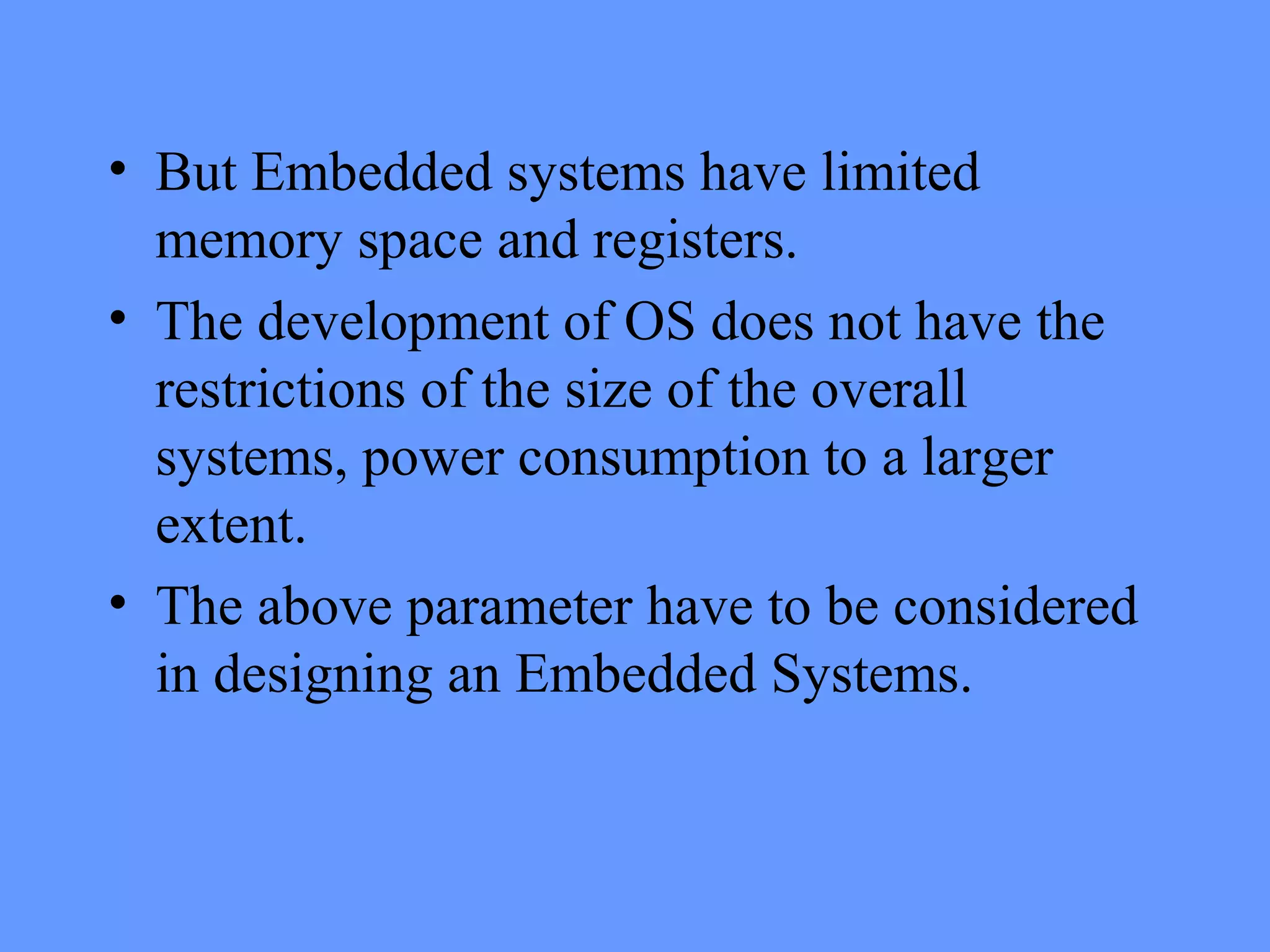 • But Embedded systems have limited
memory space and registers.
• The development of OS does not have the
restrictions of the size of the overall
systems, power consumption to a larger
extent.
• The above parameter have to be considered
in designing an Embedded Systems.
 