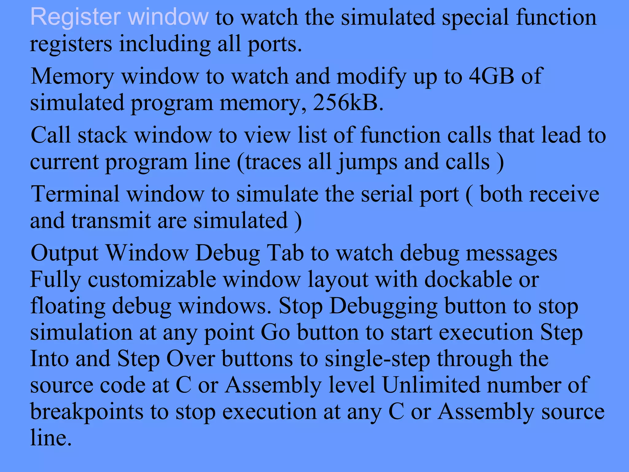 Register window to watch the simulated special function
registers including all ports.
Memory window to watch and modify up to 4GB of
simulated program memory, 256kB.
Call stack window to view list of function calls that lead to
current program line (traces all jumps and calls )
Terminal window to simulate the serial port ( both receive
and transmit are simulated )
Output Window Debug Tab to watch debug messages
Fully customizable window layout with dockable or
floating debug windows. Stop Debugging button to stop
simulation at any point Go button to start execution Step
Into and Step Over buttons to single-step through the
source code at C or Assembly level Unlimited number of
breakpoints to stop execution at any C or Assembly source
line.
 