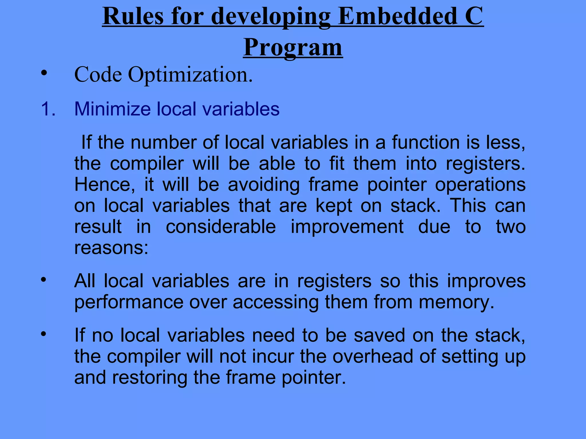 Rules for developing Embedded C
Program
• Code Optimization.
1. Minimize local variables
If the number of local variables in a function is less,
the compiler will be able to fit them into registers.
Hence, it will be avoiding frame pointer operations
on local variables that are kept on stack. This can
result in considerable improvement due to two
reasons:
• All local variables are in registers so this improves
performance over accessing them from memory.
• If no local variables need to be saved on the stack,
the compiler will not incur the overhead of setting up
and restoring the frame pointer.
 