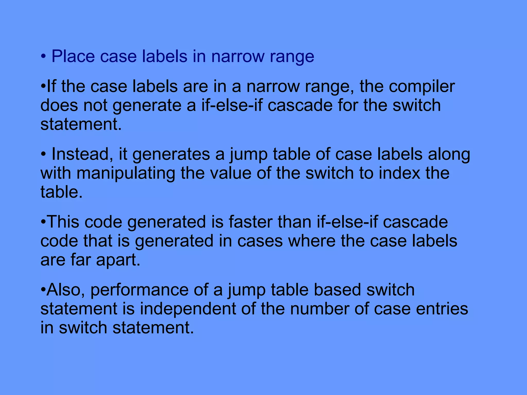 • Place case labels in narrow range
•If the case labels are in a narrow range, the compiler
does not generate a if-else-if cascade for the switch
statement.
• Instead, it generates a jump table of case labels along
with manipulating the value of the switch to index the
table.
•This code generated is faster than if-else-if cascade
code that is generated in cases where the case labels
are far apart.
•Also, performance of a jump table based switch
statement is independent of the number of case entries
in switch statement.
 