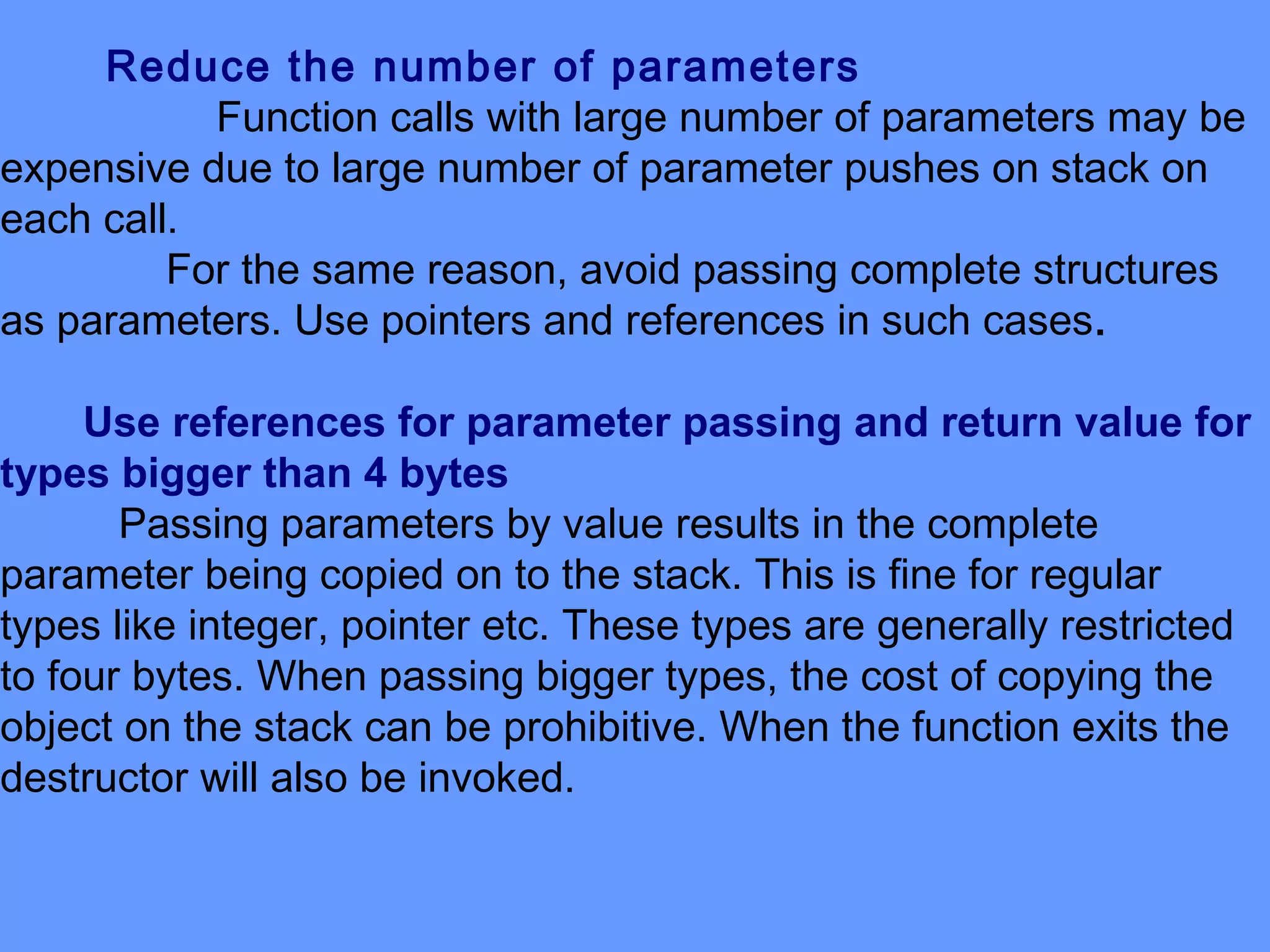 Reduce the number of parameters
Function calls with large number of parameters may be
expensive due to large number of parameter pushes on stack on
each call.
For the same reason, avoid passing complete structures
as parameters. Use pointers and references in such cases.
Use references for parameter passing and return value for
types bigger than 4 bytes
Passing parameters by value results in the complete
parameter being copied on to the stack. This is fine for regular
types like integer, pointer etc. These types are generally restricted
to four bytes. When passing bigger types, the cost of copying the
object on the stack can be prohibitive. When the function exits the
destructor will also be invoked.
 
 