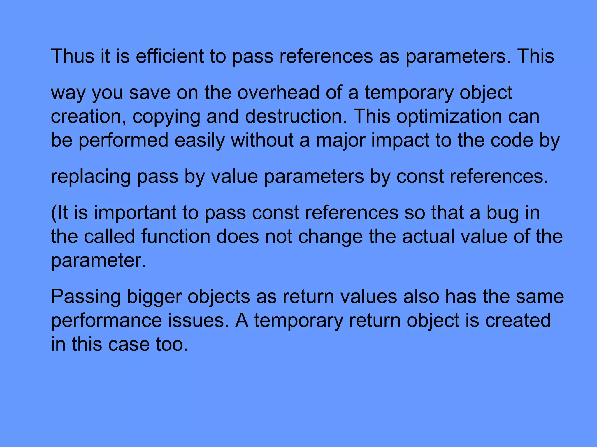 Thus it is efficient to pass references as parameters. This
way you save on the overhead of a temporary object
creation, copying and destruction. This optimization can
be performed easily without a major impact to the code by
replacing pass by value parameters by const references.
(It is important to pass const references so that a bug in
the called function does not change the actual value of the
parameter.
Passing bigger objects as return values also has the same
performance issues. A temporary return object is created
in this case too.
 