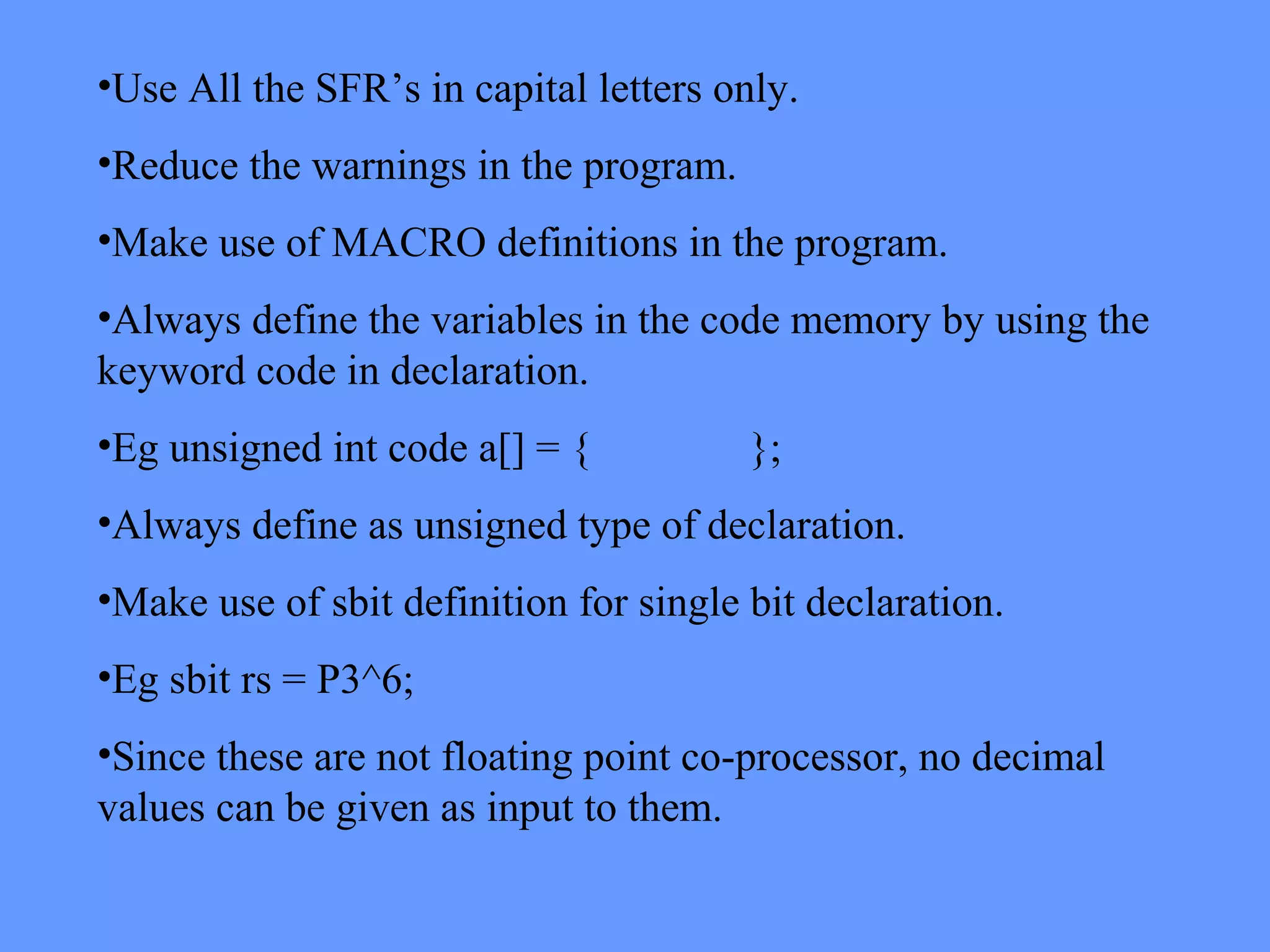 •Use All the SFR’s in capital letters only.
•Reduce the warnings in the program.
•Make use of MACRO definitions in the program.
•Always define the variables in the code memory by using the
keyword code in declaration.
•Eg unsigned int code a[] = { };
•Always define as unsigned type of declaration.
•Make use of sbit definition for single bit declaration.
•Eg sbit rs = P3^6;
•Since these are not floating point co-processor, no decimal
values can be given as input to them.
 
