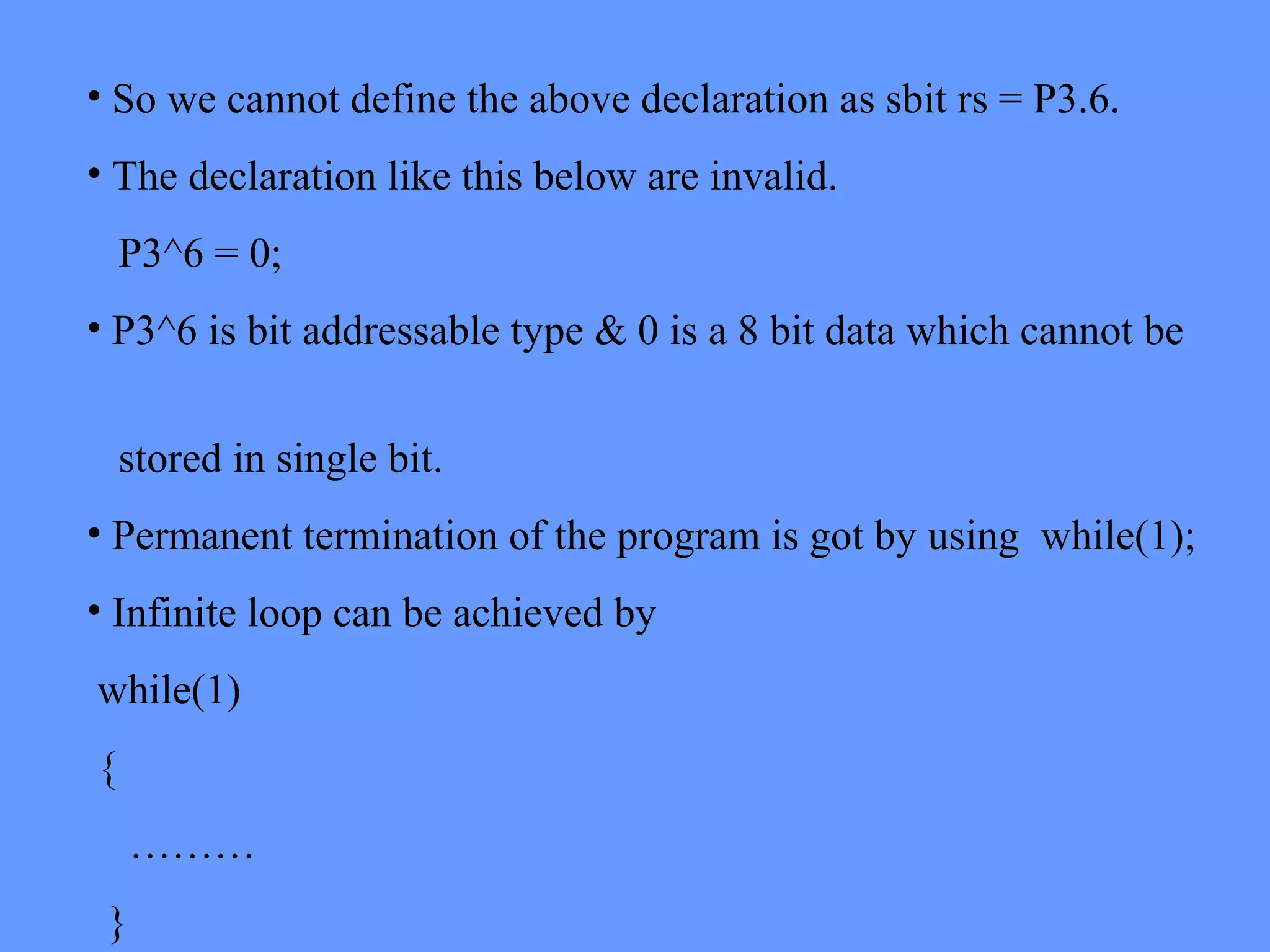 • So we cannot define the above declaration as sbit rs = P3.6.
• The declaration like this below are invalid.
P3^6 = 0;
• P3^6 is bit addressable type & 0 is a 8 bit data which cannot be
stored in single bit.
• Permanent termination of the program is got by using while(1);
• Infinite loop can be achieved by
while(1)
{
………
}
 