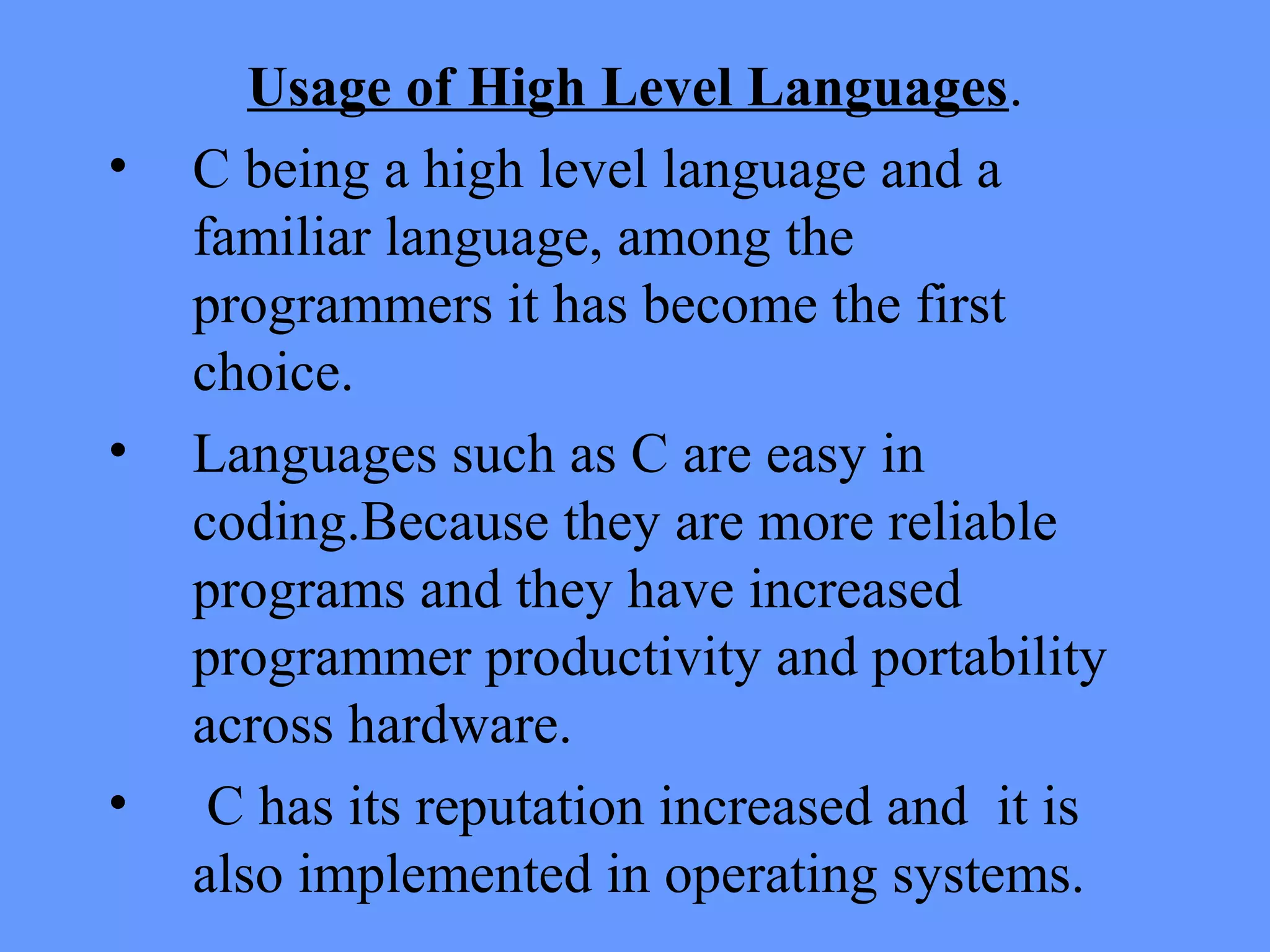 Usage of High Level Languages.
• C being a high level language and a
familiar language, among the
programmers it has become the first
choice.
• Languages such as C are easy in
coding.Because they are more reliable
programs and they have increased
programmer productivity and portability
across hardware.
• C has its reputation increased and it is
also implemented in operating systems.
 