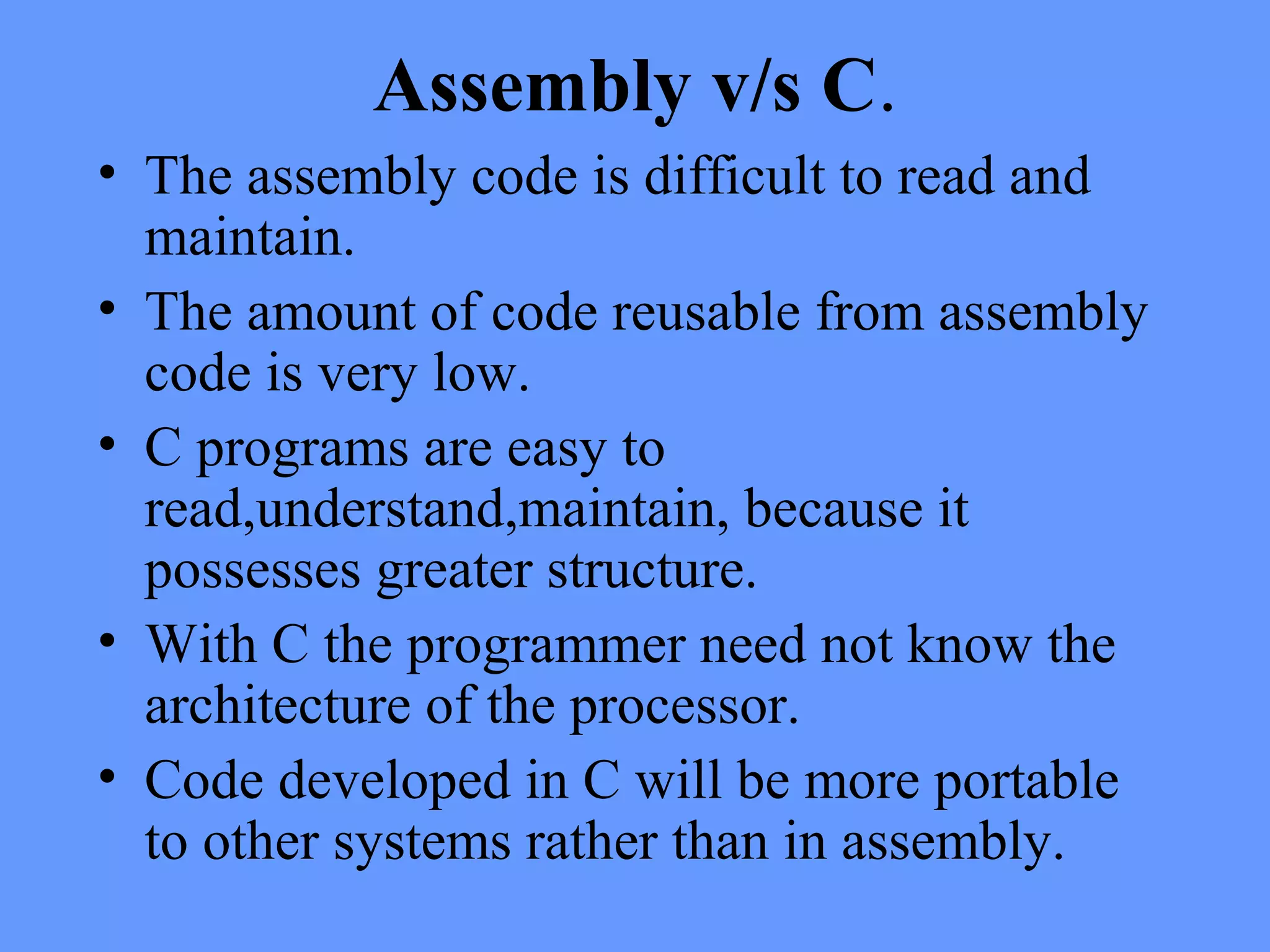 Assembly v/s C.
• The assembly code is difficult to read and
maintain.
• The amount of code reusable from assembly
code is very low.
• C programs are easy to
read,understand,maintain, because it
possesses greater structure.
• With C the programmer need not know the
architecture of the processor.
• Code developed in C will be more portable
to other systems rather than in assembly.
 