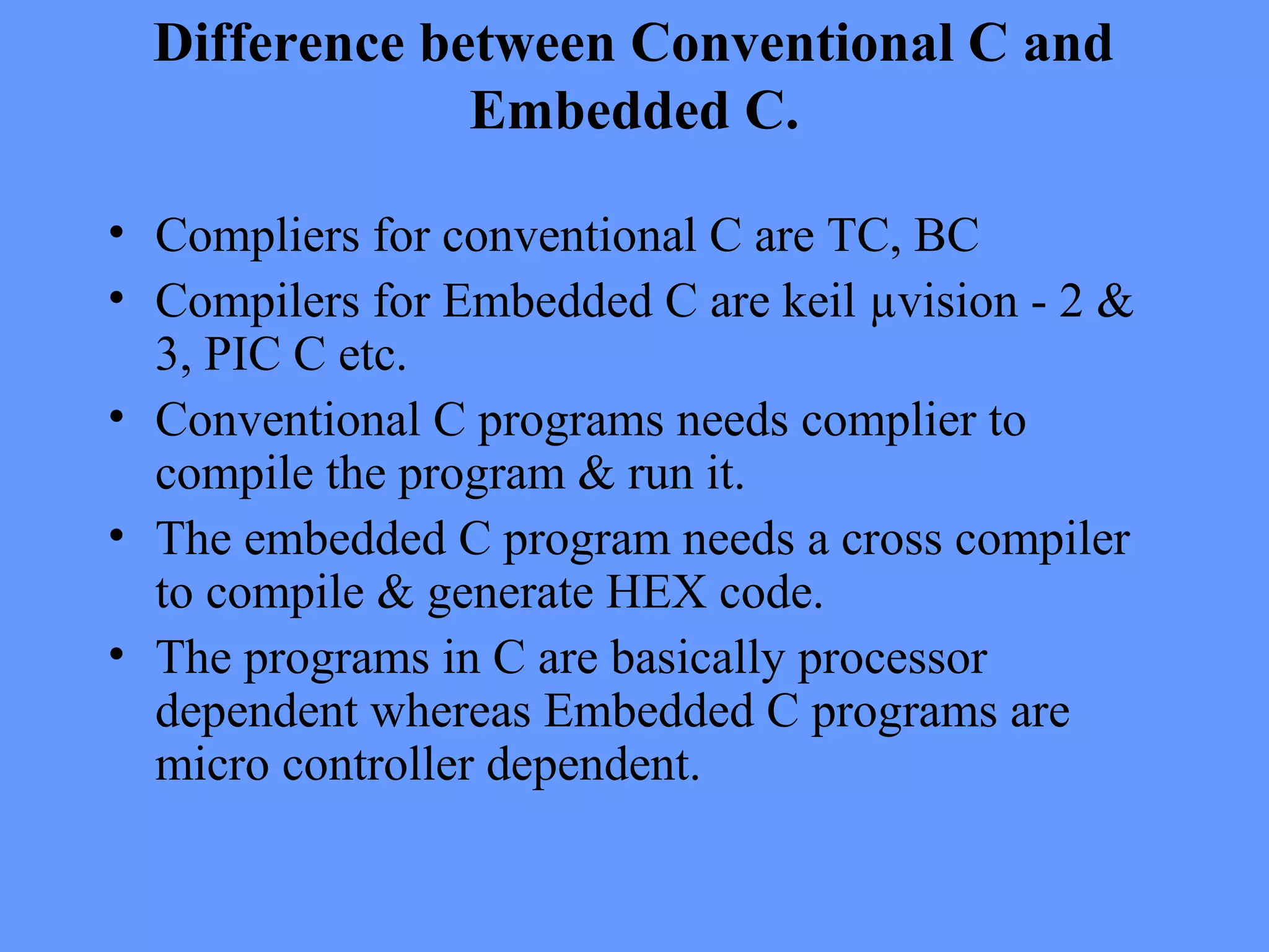 Difference between Conventional C and
Embedded C.
• Compliers for conventional C are TC, BC
• Compilers for Embedded C are keil µvision - 2 &
3, PIC C etc.
• Conventional C programs needs complier to
compile the program & run it.
• The embedded C program needs a cross compiler
to compile & generate HEX code.
• The programs in C are basically processor
dependent whereas Embedded C programs are
micro controller dependent.
 