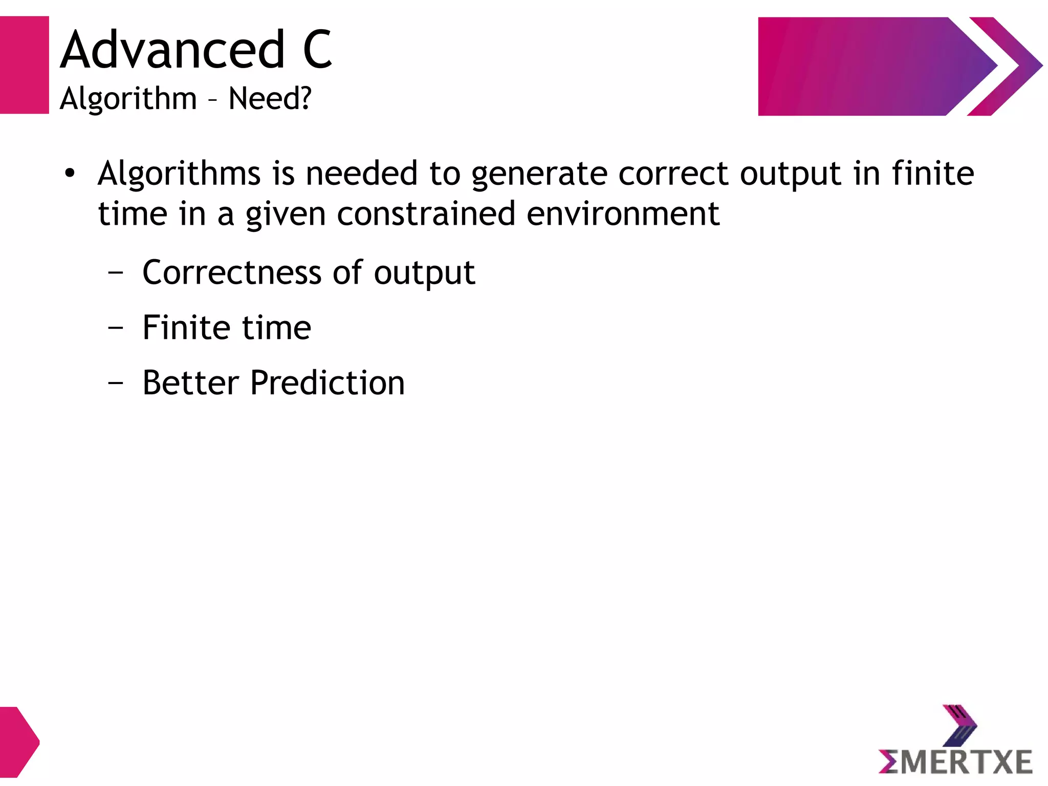 Advanced C
Algorithm – Need?
●
Algorithms is needed to generate correct output in finite
time in a given constrained environment
– Correctness of output
– Finite time
– Better Prediction
 