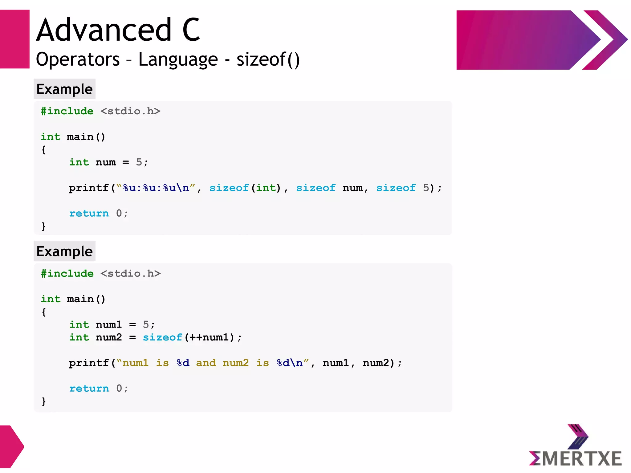 Advanced C
Operators – Language - sizeof()
#include <stdio.h>
int main()
{
int num = 5;
printf(“%u:%u:%un”, sizeof(int), sizeof num, sizeof 5);
return 0;
}
Example
#include <stdio.h>
int main()
{
int num1 = 5;
int num2 = sizeof(++num1);
printf(“num1 is %d and num2 is %dn”, num1, num2);
return 0;
}
Example
 