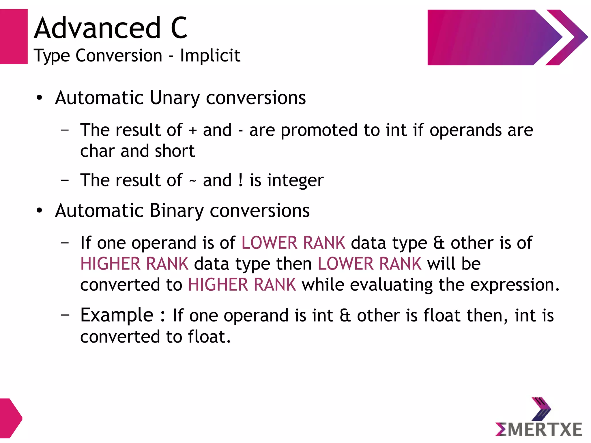 Advanced C
Type Conversion - Implicit
●
Automatic Unary conversions
– The result of + and - are promoted to int if operands are
char and short
– The result of ~ and ! is integer
●
Automatic Binary conversions
– If one operand is of LOWER RANK data type & other is of
HIGHER RANK data type then LOWER RANK will be
converted to HIGHER RANK while evaluating the expression.
– Example : If one operand is int & other is float then, int is
converted to float.
 