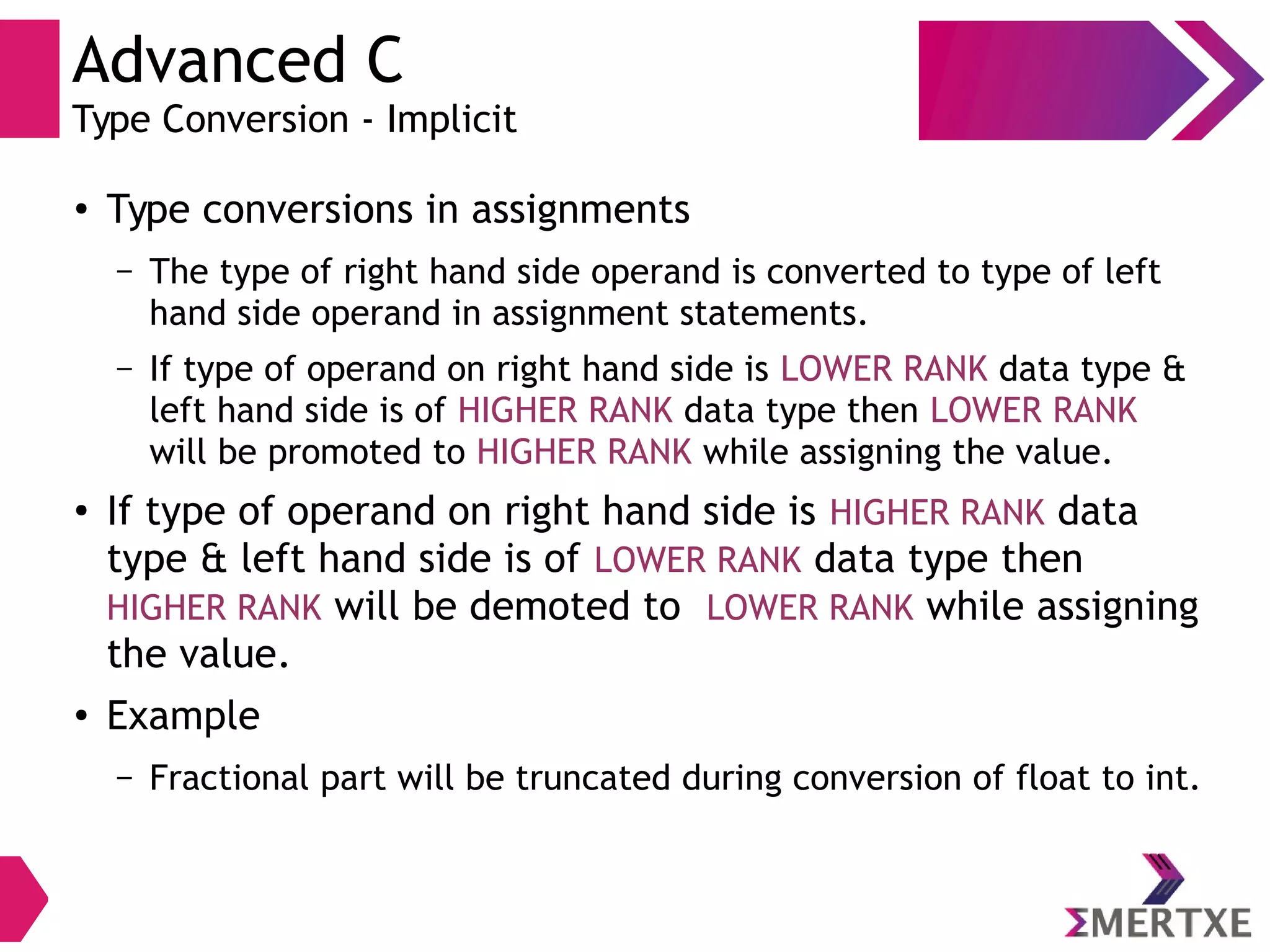 Advanced C
Type Conversion - Implicit
●
Type conversions in assignments
– The type of right hand side operand is converted to type of left
hand side operand in assignment statements.
– If type of operand on right hand side is LOWER RANK data type &
left hand side is of HIGHER RANK data type then LOWER RANK
will be promoted to HIGHER RANK while assigning the value.
●
If type of operand on right hand side is HIGHER RANK data
type & left hand side is of LOWER RANK data type then
HIGHER RANK will be demoted to LOWER RANK while assigning
the value.
●
Example
– Fractional part will be truncated during conversion of float to int.
 