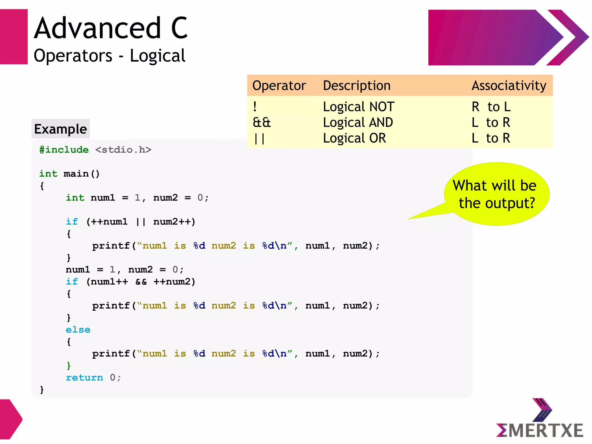 Advanced C
Operators - Logical
#include <stdio.h>
int main()
{
int num1 = 1, num2 = 0;
if (++num1 || num2++)
{
printf(“num1 is %d num2 is %dn”, num1, num2);
}
num1 = 1, num2 = 0;
if (num1++ && ++num2)
{
printf(“num1 is %d num2 is %dn”, num1, num2);
}
else
{
printf(“num1 is %d num2 is %dn”, num1, num2);
}
return 0;
}
Example
What will be
the output?
Operator Description Associativity
!
&&
||
Logical NOT
Logical AND
Logical OR
R to L
L to R
L to R
 