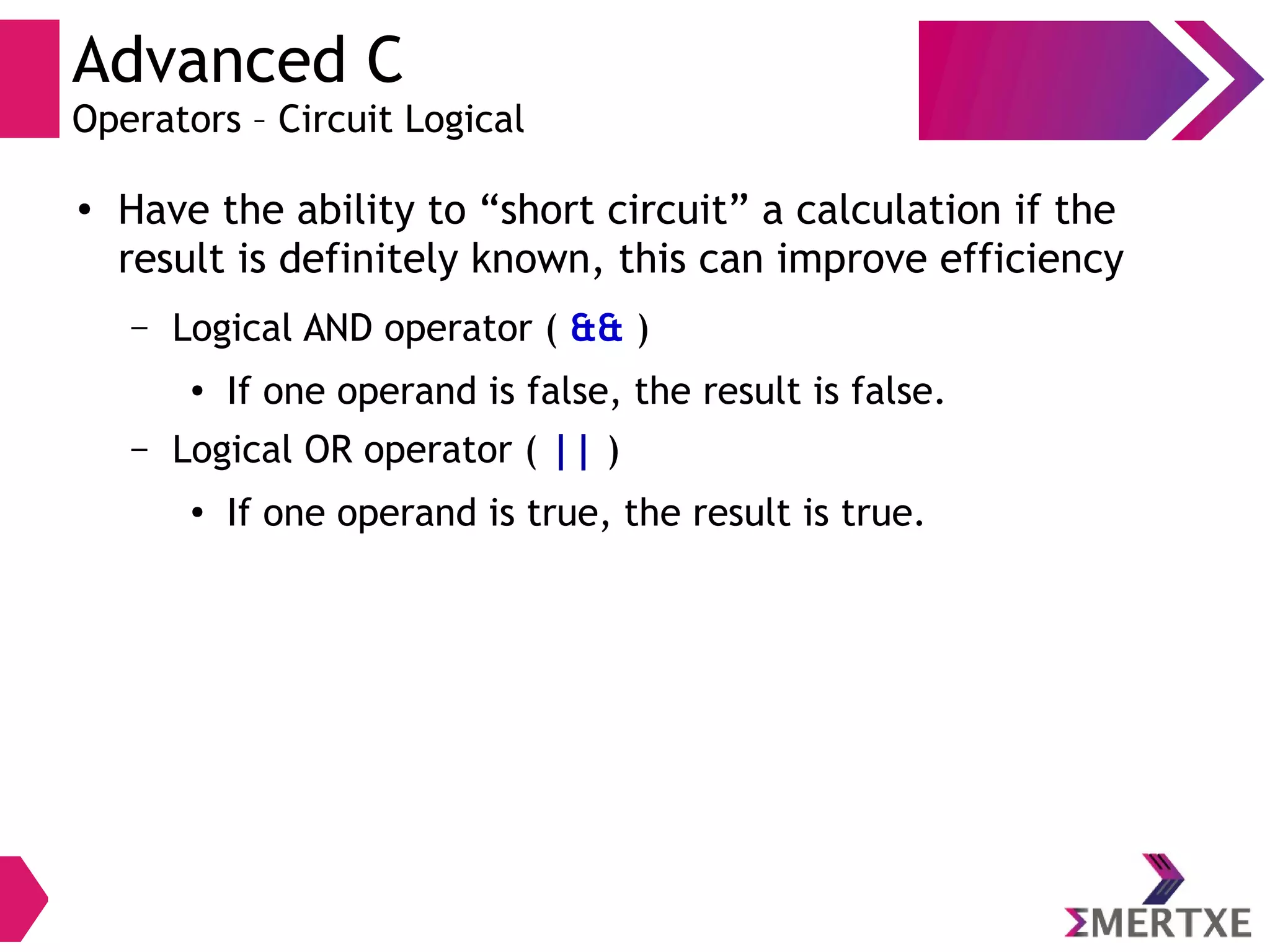 Advanced C
Operators – Circuit Logical
●
Have the ability to “short circuit” a calculation if the
result is definitely known, this can improve efficiency
– Logical AND operator ( && )
● If one operand is false, the result is false.
– Logical OR operator ( || )
● If one operand is true, the result is true.
 